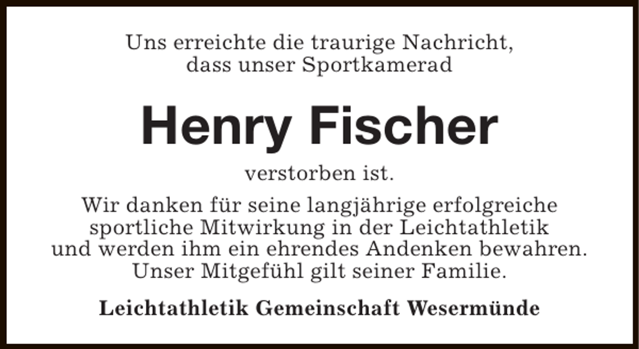 <p>Uns erreichte die traurige Nachricht,<br />dass unser Sportkamerad</p><p>Henry Fischer</p><p>verstorben ist.<br />Wir danken für seine langjährige erfolgreiche<br />sportliche Mitwirkung in der Leichtathletik<br />und werden ihm ein ehrendes Andenken bewahren.<br />Unser Mitgefühl gilt seiner Familie.<br />Leichtathletik Gemeinschaft Wesermünde</p>
