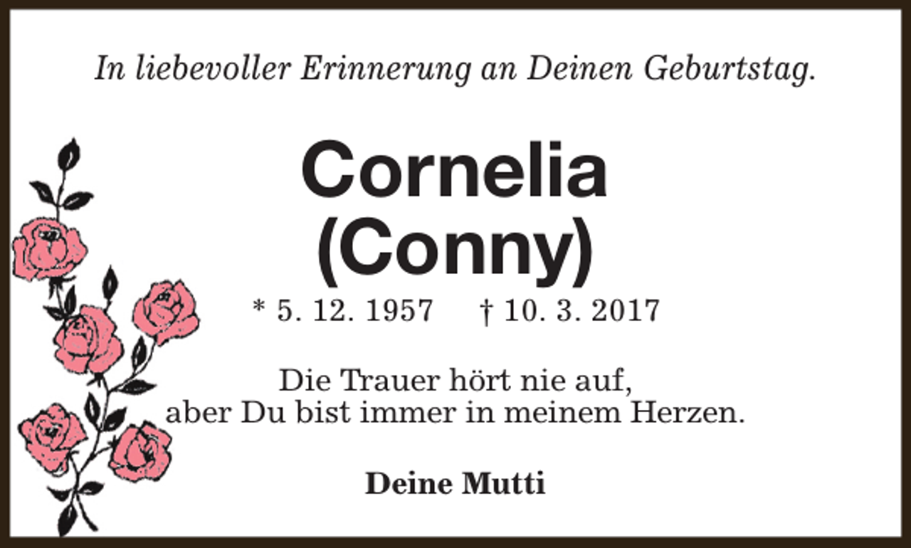 <p>In liebevoller Erinnerung an Deinen Geburtstag.</p><p>Cornelia<br />(Conny)</p><p>* 5. 12. 1957</p><p>† 10. 3. 2017</p><p>Die Trauer hört nie auf,<br />aber Du bist immer in meinem Herzen.<br />Deine Mutti</p>