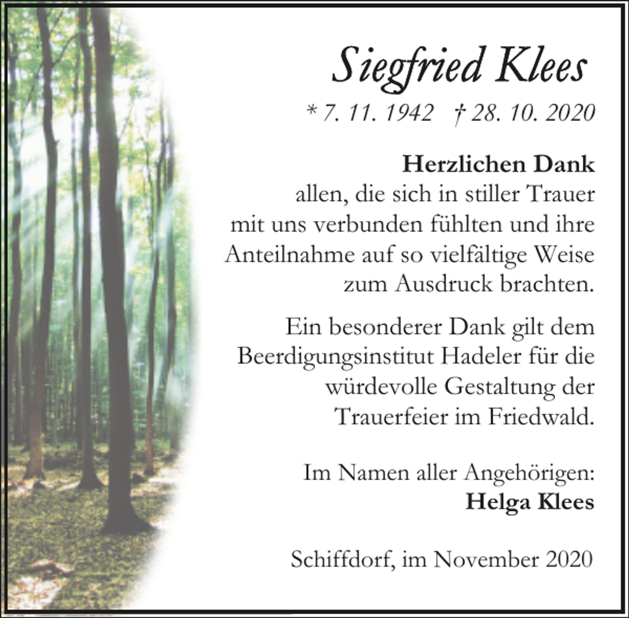 <p>* 7. 11. 1942 † 28. 10. 2020<br />Herzlichen Dank<br />allen, die sich in stiller Trauer<br />mit uns verbunden fühlten und ihre<br />Anteilnahme auf so vielfältige Weise<br />zum Ausdruck brachten.</p><p>Ein besonderer Dank gilt dem<br />Beerdigungsinstitut Hadeler für die<br />würdevolle Gestaltung der<br />Trauerfeier im Friedwald.<br />Im Namen aller Angehörigen:<br />Helga Klees<br />Schiffdorf, im November 2020</p>