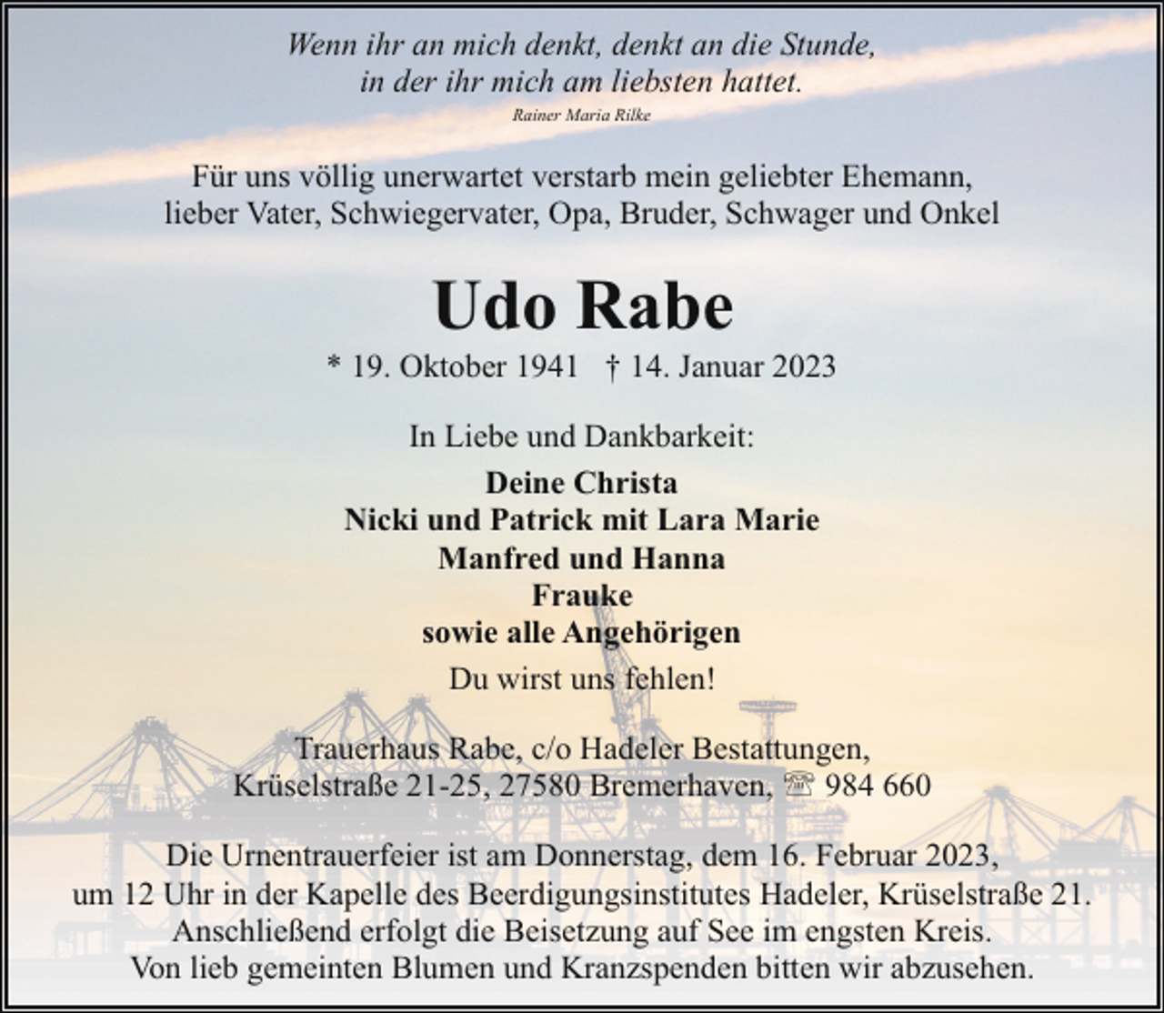 <p>Wenn ihr an mich denkt, denkt an die Stunde,<br />in der ihr mich am liebsten hattet.<br />Rainer Maria Rilke</p><p>Für uns völlig unerwartet verstarb mein geliebter Ehemann,<br />lieber Vater, Schwiegervater, Opa, Bruder, Schwager und Onkel</p><p>Udo Rabe</p><p>* 19. Oktober 1941 † 14. Januar 2023<br />In Liebe und Dankbarkeit:<br />Deine Christa<br />Nicki und Patrick mit Lara Marie<br />Manfred und Hanna<br />Frauke<br />sowie alle Angehörigen<br />Du wirst uns fehlen!<br />Trauerhaus Rabe, c/o Hadeler Bestattungen,<br />Krüselstraße 21-25, 27580 Bremerhaven, ' 984 660<br />Die Urnentrauerfeier ist am Donnerstag, dem 16. Februar 2023,<br />um 12 Uhr in der Kapelle des Beerdigungsinstitutes Hadeler, Krüselstraße 21.<br />Anschließend erfolgt die Beisetzung auf See im engsten Kreis.<br />Von lieb gemeinten Blumen und Kranzspenden bitten wir abzusehen.</p>