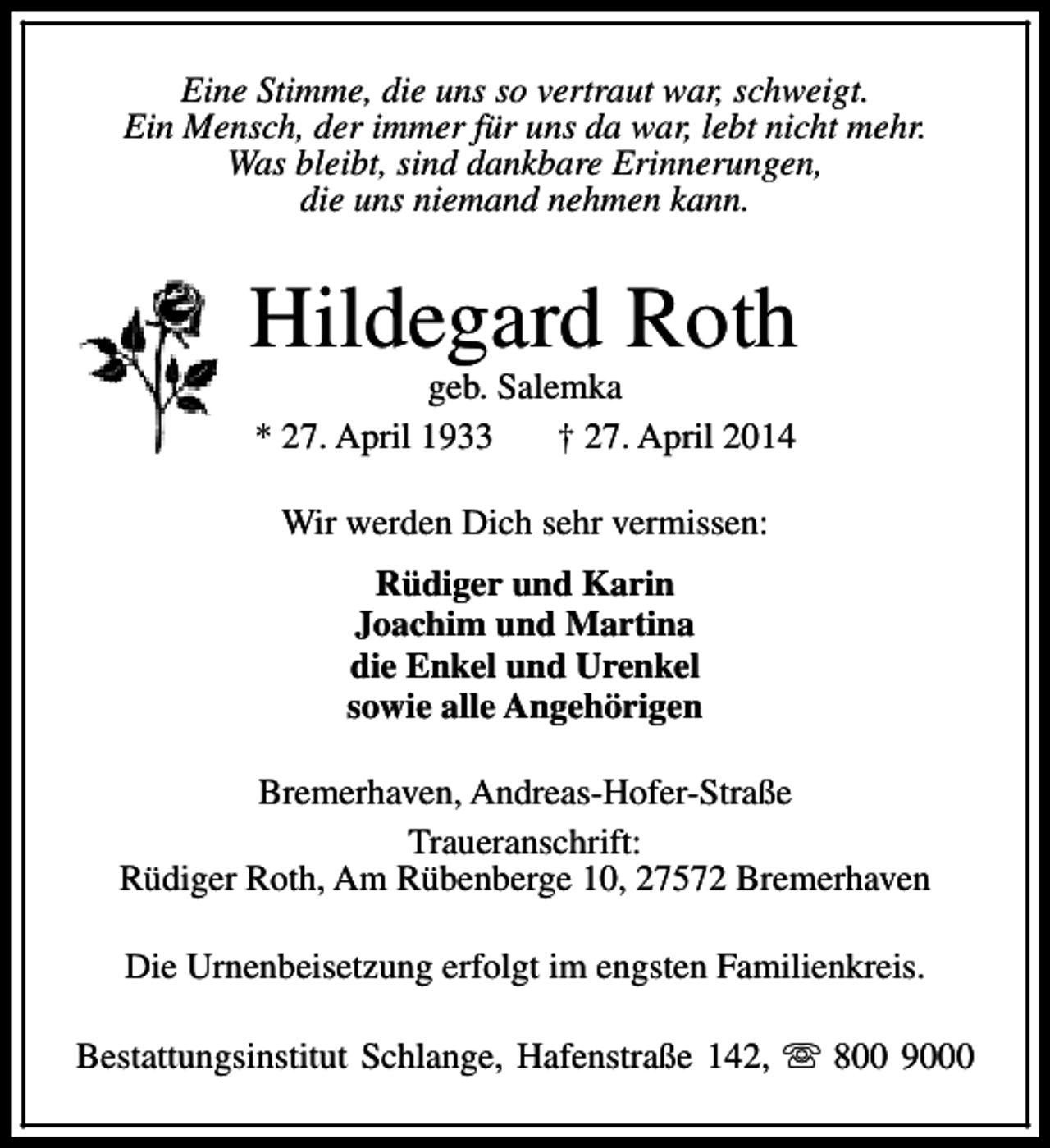 <p>Eine Stimme, die uns so vertraut war, schweigt.<br />Ein Mensch, der immer für uns da war, lebt nicht mehr.<br />Was bleibt, sind dankbare Erinnerungen,<br />die uns niemand nehmen kann.</p><p>Hildegard Roth<br />geb. Salemka<br />* 27. April 1933<br />† 27. April 2014<br />Wir werden Dich sehr vermissen:<br />Rüdiger und Karin<br />Joachim und Martina<br />die Enkel und Urenkel<br />sowie alle Angehörigen<br />Bremerhaven, Andreas-Hofer-Straße<br />Traueranschrift:<br />Rüdiger Roth, Am Rübenberge 10, 27572 Bremerhaven<br />Die Urnenbeisetzung erfolgt im engsten Familienkreis.<br />Bestattungsinstitut Schlange, Hafenstraße 142, s 800 9000</p>