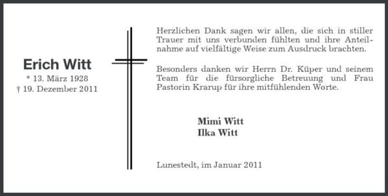 <p>Herzlichen Dank sagen wir allen, die sich in stiller Trauer mit uns verbunden fühlten und ihre Anteilnahme auf vielfältige Weise zum Ausdruck brachten.</p><p>Erich Witt<br />* 13. März 1928 † 19. Dezember 2011</p><p>Besonders danken wir Herrn Dr. Küper und seinem Team für die fürsorgliche Betreuung und Frau Pastorin Krarup für ihre mitfühlenden Worte.</p><p>Mimi Witt Ilka Witt</p><p>Lunestedt, im Januar 2011</p>