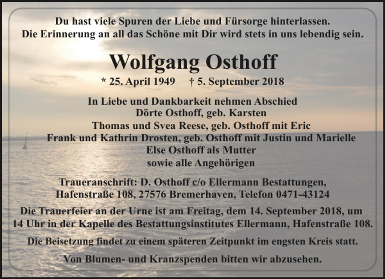 <p>Du hast viele Spuren der Liebe und Fürsorge hinterlassen.<br />Die Erinnerung an all das Schöne mit Dir wird stets in uns lebendig sein.</p><p>Wolfgang Osthoff</p><p>* 25. April 1949</p><p>† 5. September 2018</p><p>In Liebe und Dankbarkeit nehmen Abschied<br />Dörte Osthoff, geb. Karsten<br />Thomas und Svea Reese, geb. Osthoff mit Eric<br />Frank und Kathrin Drosten, geb. Osthoff mit Justin und Marielle<br />Else Osthoff als Mutter<br />sowie alle Angehörigen<br />Traueranschrift: D. Osthoff c/o Ellermann Bestattungen,<br />Hafenstraße 108, 27576 Bremerhaven, Telefon 0471-43124<br />Die Trauerfeier an der Urne ist am Freitag, dem 14. September 2018, um<br />14 Uhr in der Kapelle des Bestattungsinstitutes Ellermann, Hafenstraße 108.<br />Die Beisetzung findet zu einem späteren Zeitpunkt im engsten Kreis statt.</p><p>Von Blumen- und Kranzspenden bitten wir abzusehen.</p>