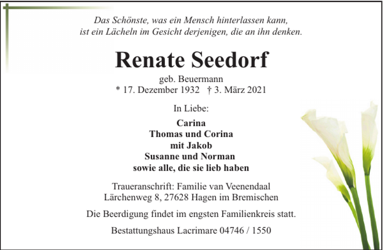 <p>Das Schönste, was ein Mensch hinterlassen kann,<br />ist ein Lächeln im Gesicht derjenigen, die an ihn denken.</p><p>Renate Seedorf<br />geb. Beuermann<br />* 17. Dezember 1932 † 3. März 2021<br />In Liebe:<br />Carina<br />Thomas und Corina<br />mit Jakob<br />Susanne und Norman<br />sowie alle, die sie lieb haben<br />Traueranschrift: Familie van Veenendaal<br />Lärchenweg 8, 27628 Hagen im Bremischen<br />Die Beerdigung findet im engsten Familienkreis statt.<br />Bestattungshaus Lacrimare 04746 / 1550</p>