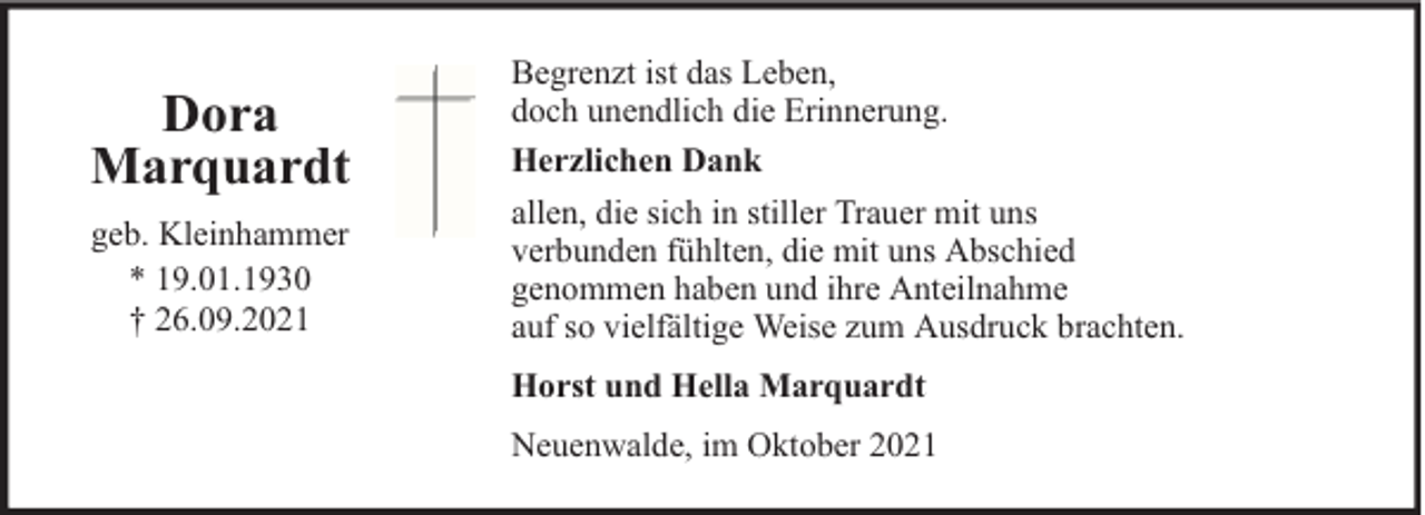 <p>Dora<br />Marquardt<br />geb. Kleinhammer<br />* 19.01.1930<br />† 26.09.2021</p><p>Begrenzt ist das Leben,<br />doch unendlich die Erinnerung.<br />Herzlichen Dank<br />allen, die sich in stiller Trauer mit uns<br />verbunden fühlten, die mit uns Abschied<br />genommen haben und ihre Anteilnahme<br />auf so vielfältige Weise zum Ausdruck brachten.<br />Horst und Hella Marquardt<br />Neuenwalde, im Oktober 2021</p>