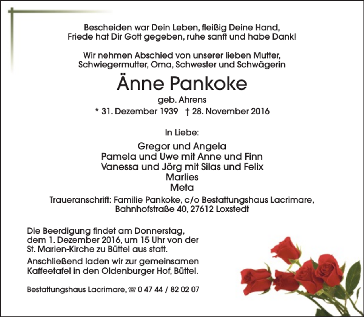 <p>Bescheiden war Dein Leben, fleißig Deine Hand,<br />Friede hat Dir Gott gegeben, ruhe sanft und habe Dank!<br />Wir nehmen Abschied von unserer lieben Mutter,<br />Schwiegermutter, Oma, Schwester und Schwägerin</p><p>Änne Pankoke</p><p>geb. Ahrens<br />* 31. Dezember 1939 † 28. November 2016<br />In Liebe:</p><p>Gregor und Angela<br />Pamela und Uwe mit Anne und Finn<br />Vanessa und Jörg mit Silas und Felix<br />Marlies<br />Meta<br />Traueranschrift: Familie Pankoke, c/o Bestattungshaus Lacrimare,<br />Bahnhofstraße 40, 27612 Loxstedt<br />Die Beerdigung findet am Donnerstag,<br />dem 1. Dezember 2016, um 15 Uhr von der<br />St. Marien-Kirche zu Büttel aus statt.<br />Anschließend laden wir zur gemeinsamen<br />Kaffeetafel in den Oldenburger Hof, Büttel.<br />Bestattungshaus Lacrimare, s 0 47 44 / 82 02 07</p>