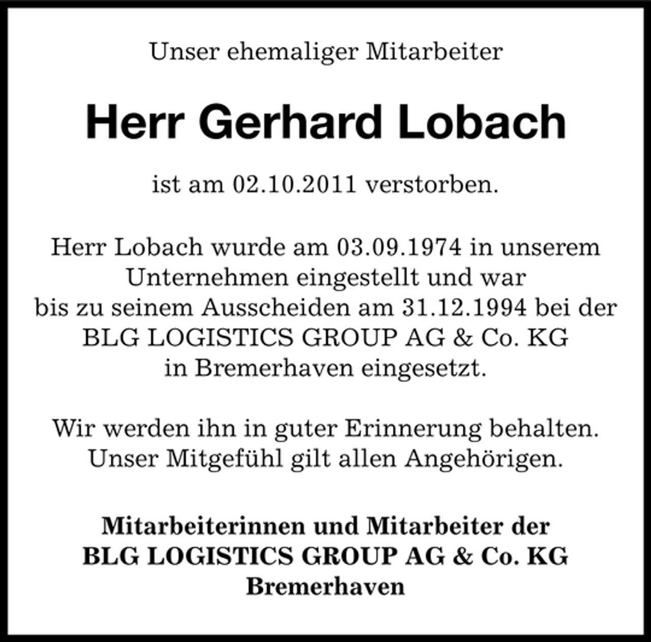 <p>Unser ehemaliger Mitarbeiter</p><p>Herr Gerhard Lobach<br />ist am 02.10.2011 verstorben.<br />Herr Lobach wurde am 03.09.1974 in unserem<br />Unternehmen eingestellt und war<br />bis zu seinem Ausscheiden am 31.12.1994 bei der<br />BLG LOGISTICS GROUP AG &amp; Co. KG<br />in Bremerhaven eingesetzt.<br />Wir werden ihn in guter Erinnerung behalten.<br />Unser Mitgefühl gilt allen Angehörigen.<br />Mitarbeiterinnen und Mitarbeiter der<br />BLG LOGISTICS GROUP AG &amp; Co. KG<br />Bremerhaven</p>