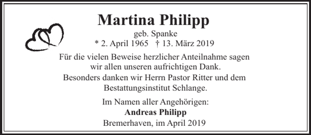 <p>Martina Philipp</p><p>geb. Spanke<br />* 2. April 1965 † 13. März 2019<br />Für die vielen Beweise herzlicher Anteilnahme sagen<br />wir allen unseren aufrichtigen Dank.<br />Besonders danken wir Herrn Pastor Ritter und dem<br />Bestattungsinstitut Schlange.<br />Im Namen aller Angehörigen:<br />Andreas Philipp<br />Bremerhaven, im April 2019</p>