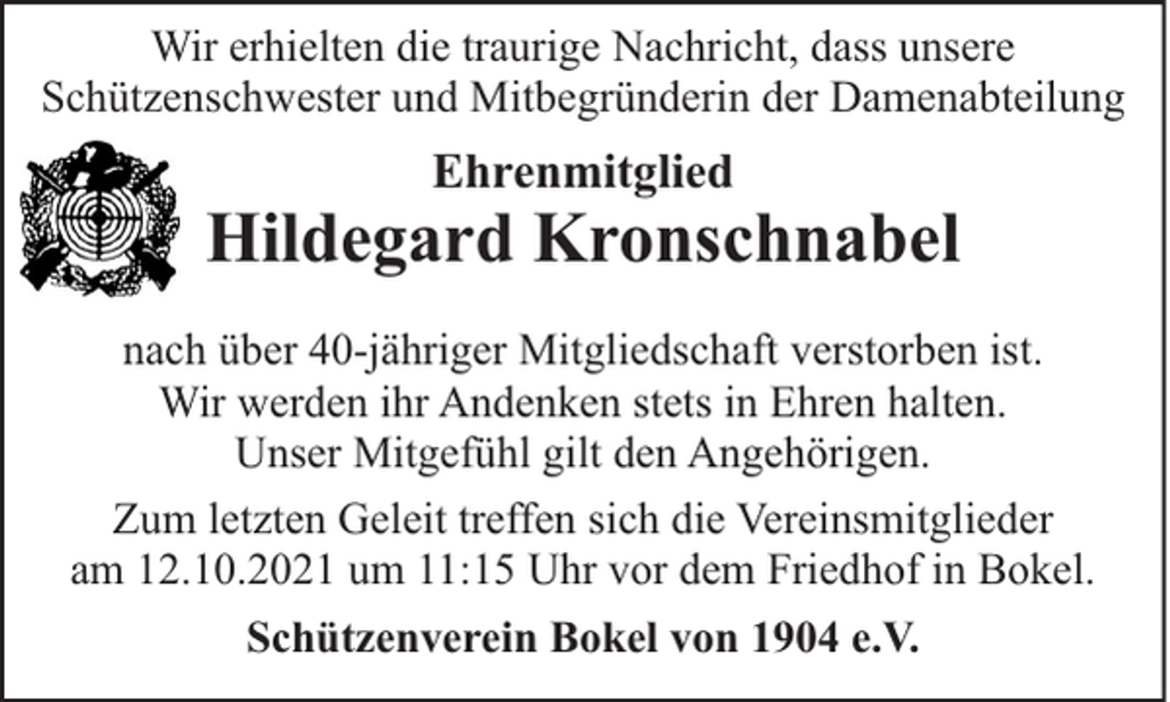 <p>Wir erhielten die traurige Nachricht, dass unsere<br />Schützenschwester und Mitbegründerin der Damenabteilung</p><p>Ehrenmitglied</p><p>Hildegard Kronschnabel<br />nach über 40-jähriger Mitgliedschaft verstorben ist.<br />Wir werden ihr Andenken stets in Ehren halten.<br />Unser Mitgefühl gilt den Angehörigen.<br />Zum letzten Geleit treffen sich die Vereinsmitglieder<br />am 12.10.2021 um 11:15 Uhr vor dem Friedhof in Bokel.<br />Schützenverein Bokel von 1904 e.V.</p>