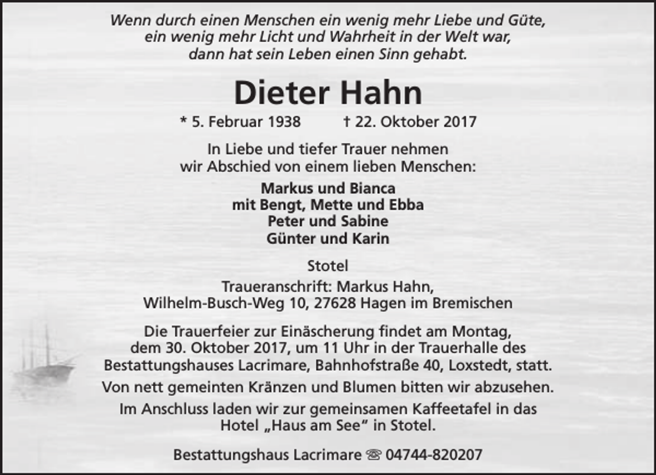 <p>Wenn durch einen Menschen ein wenig mehr Liebe und Güte,<br />ein wenig mehr Licht und Wahrheit in der Welt war,<br />dann hat sein Leben einen Sinn gehabt.</p><p>Dieter Hahn</p><p>* 5. Februar 1938</p><p>† 22. Oktober 2017</p><p>In Liebe und tiefer Trauer nehmen<br />wir Abschied von einem lieben Menschen:<br />Markus und Bianca<br />mit Bengt, Mette und Ebba<br />Peter und Sabine<br />Günter und Karin<br />Stotel<br />Traueranschrift: Markus Hahn,<br />Wilhelm-Busch-Weg 10, 27628 Hagen im Bremischen<br />Die Trauerfeier zur Einäscherung findet am Montag,<br />dem 30. Oktober 2017, um 11 Uhr in der Trauerhalle des<br />Bestattungshauses Lacrimare, Bahnhofstraße 40, Loxstedt, statt.<br />Von nett gemeinten Kränzen und Blumen bitten wir abzusehen.<br />Im Anschluss laden wir zur gemeinsamen Kaffeetafel in das<br />Hotel „Haus am See“ in Stotel.<br />Bestattungshaus Lacrimare s 04744-820207</p>