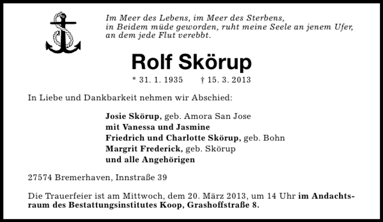 <p>Im Meer des Lebens, im Meer des Sterbens,<br />in Beidem müde geworden, ruht meine Seele an jenem Ufer,<br />an dem jede Flut verebbt.</p><p>Rolf Skörup<br />* 31. 1. 1935</p><p>† 15. 3. 2013</p><p>In Liebe und Dankbarkeit nehmen wir Abschied:<br />Josie Skörup, geb. Amora San Jose<br />mit Vanessa und Jasmine<br />Friedrich und Charlotte Skörup, geb. Bohn<br />Margrit Frederick, geb. Skörup<br />und alle Angehörigen<br />27574 Bremerhaven, Innstraße 39<br />Die Trauerfeier ist am Mittwoch, dem 20. März 2013, um 14 Uhr im Andachtsraum des Bestattungsinstitutes Koop, Grashoffstraße 8.</p>