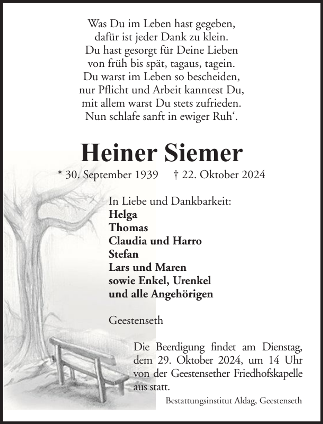 <p>Was Du im Leben hast gegeben,<br />dafür ist jeder Dank zu klein.<br />Du hast gesorgt für Deine Lieben<br />von früh bis spät, tagaus, tagein.<br />Du warst im Leben so bescheiden,<br />nur Pflicht und Arbeit kanntest Du,<br />mit allem warst Du stets zufrieden.<br />Nun schlafe sanft in ewiger Ruh‘.</p><p>Heiner Siemer</p><p>* 30. September 1939</p><p>† 22. Oktober 2024</p><p>In Liebe und Dankbarkeit:<br />Helga<br />Thomas<br />Claudia und Harro<br />Stefan<br />Lars und Maren<br />sowie Enkel, Urenkel<br />und alle Angehörigen<br />Geestenseth<br />Die Beerdigung findet am Dienstag,<br />dem 29. Oktober 2024, um 14 Uhr<br />von der Geestensether Friedhofskapelle<br />aus statt.<br />Bestattungsinstitut Aldag, Geestenseth</p>