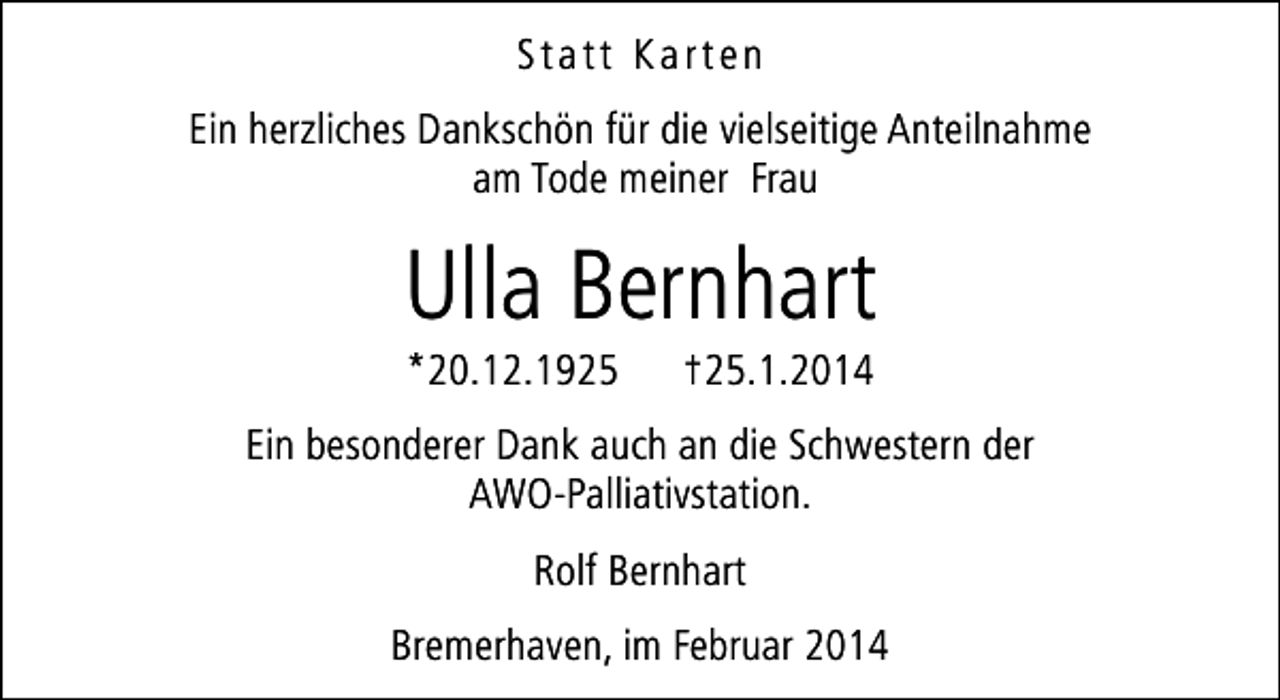 <p>Statt Karten<br />Ein herzliches Dankschön für die vielseitige Anteilnahme<br />am Tode meiner Frau</p><p>Ulla Bernhart<br />*20.12.1925</p><p>†25.1.2014</p><p>Ein besonderer Dank auch an die Schwestern der<br />AWO-Palliativstation.<br />Rolf Bernhart<br />Bremerhaven, im Februar 2014</p>