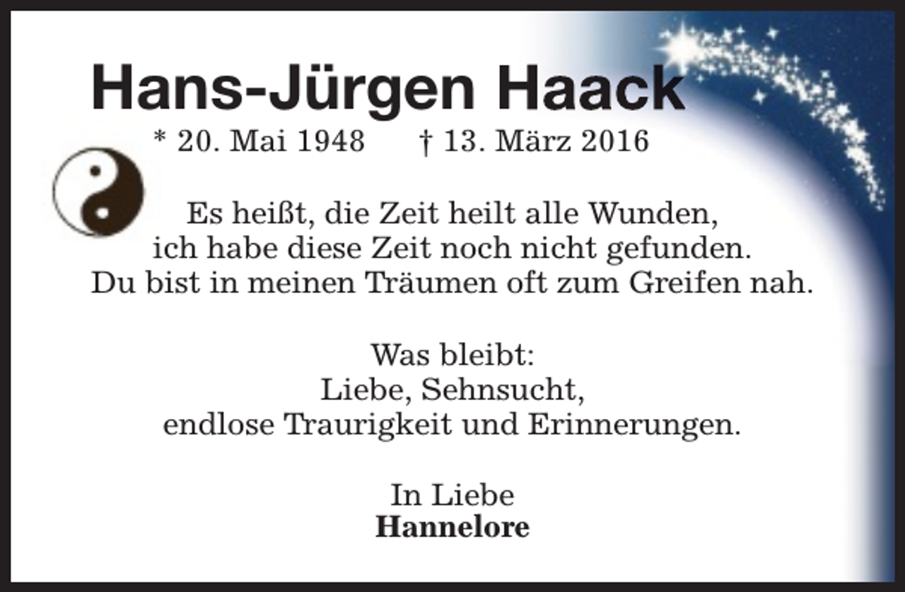 <p>Hans-Jürgen Haack<br />* 20. Mai 1948</p><p>† 13. März 2016</p><p>Es heißt, die Zeit heilt alle Wunden,<br />ich habe diese Zeit noch nicht gefunden.<br />Du bist in meinen Träumen oft zum Greifen nah.<br />Was bleibt:<br />Liebe, Sehnsucht,<br />endlose Traurigkeit und Erinnerungen.<br />In Liebe<br />Hannelore</p>