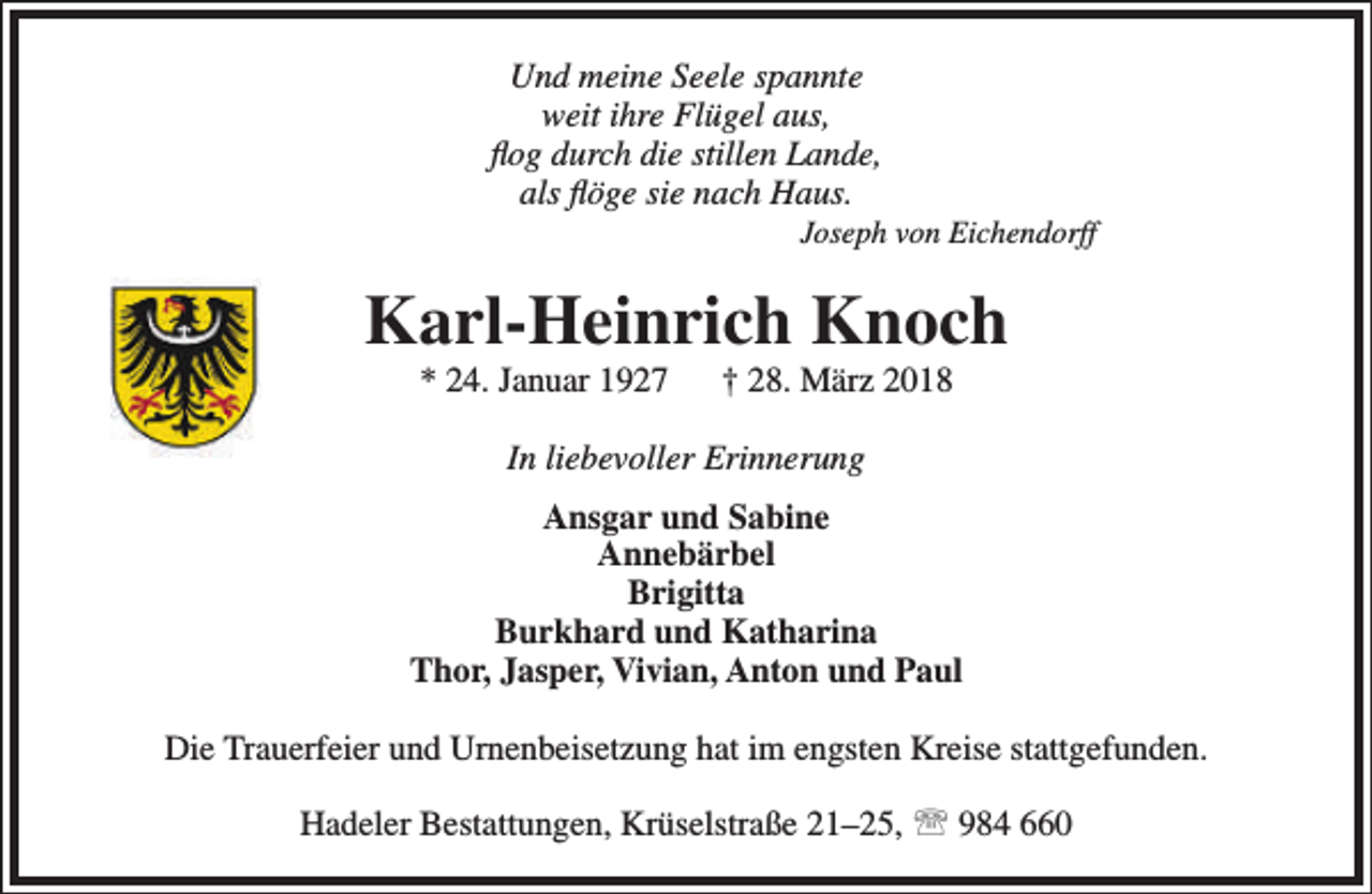 <p>Und meine Seele spannte<br />weit ihre Flügel aus,<br />flog durch die stillen Lande,<br />als flöge sie nach Haus.</p><p>Joseph von Eichendorff</p><p>Karl-Heinrich Knoch<br />* 24. Januar 1927</p><p>† 28. März 2018</p><p>In liebevoller Erinnerung<br />Ansgar und Sabine<br />Annebärbel<br />Brigitta<br />Burkhard und Katharina<br />Thor, Jasper, Vivian, Anton und Paul<br />Die Trauerfeier und Urnenbeisetzung hat im engsten Kreise stattgefunden.<br />Hadeler Bestattungen, Krüselstraße 21–25,  984 660</p>