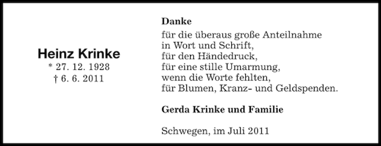 <p>Heinz Krinke<br />* 27. 12. 1928<br />† 6. 6. 2011</p>
<p>Danke<br />für die überaus große Anteilnahme<br />in Wort und Schrift,<br />für den Händedruck,<br />für eine stille Umarmung,<br />wenn die Worte fehlten,<br />für Blumen, Kranz- und Geldspenden.<br />Gerda Krinke und Familie<br />Schwegen, im Juli 2011</p>