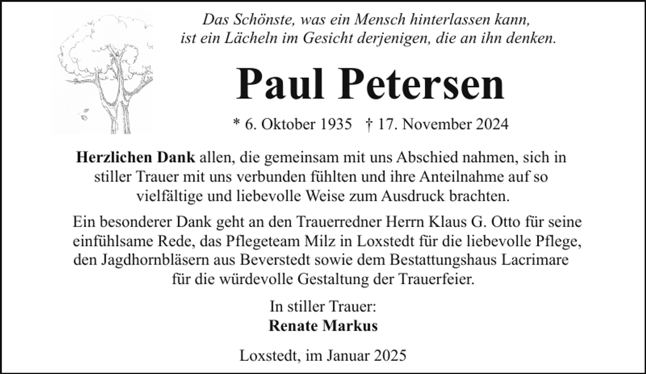 <p>Das Schönste, was ein Mensch hinterlassen kann,<br />ist ein Lächeln im Gesicht derjenigen, die an ihn denken.</p><p>Paul Petersen</p><p>* 6. Oktober 1935 † 17. November 2024<br />Herzlichen Dank allen, die gemeinsam mit uns Abschied nahmen, sich in<br />stiller Trauer mit uns verbunden fühlten und ihre Anteilnahme auf so<br />vielfältige und liebevolle Weise zum Ausdruck brachten.<br />Ein besonderer Dank geht an den Trauerredner Herrn Klaus G. Otto für seine<br />einfühlsame Rede, das Pflegeteam Milz in Loxstedt für die liebevolle Pflege,<br />den Jagdhornbläsern aus Beverstedt sowie dem Bestattungshaus Lacrimare<br />für die würdevolle Gestaltung der Trauerfeier.<br />In stiller Trauer:<br />Renate Markus<br />Loxstedt, im Januar 2025</p>