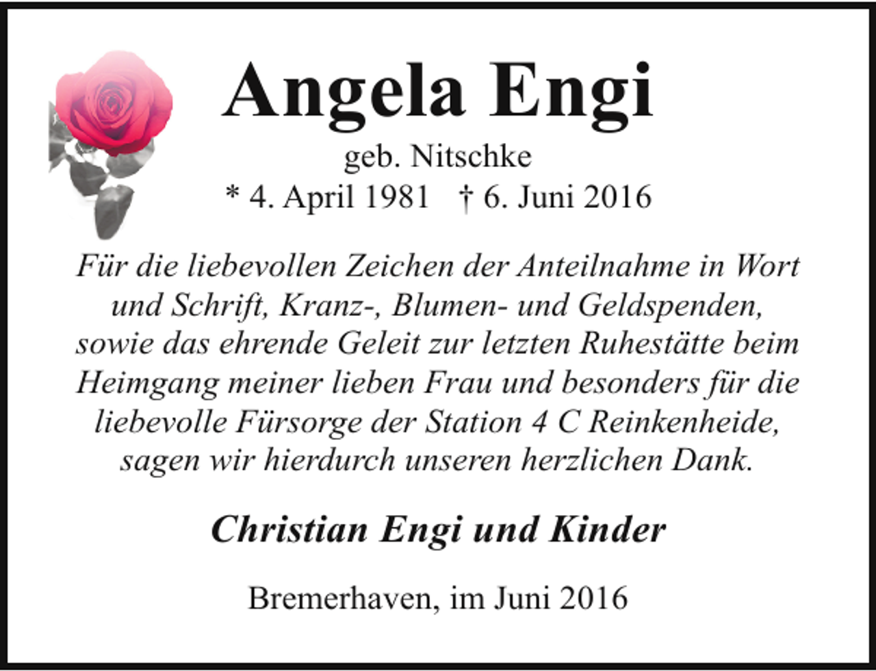 <p>Angela Engi<br />geb. Nitschke<br />* 4. April 1981 † 6. Juni 2016</p><p>Für die liebevollen Zeichen der Anteilnahme in Wort<br />und Schrift, Kranz-, Blumen- und Geldspenden,<br />sowie das ehrende Geleit zur letzten Ruhestätte beim<br />Heimgang meiner lieben Frau und besonders für die<br />liebevolle Fürsorge der Station 4 C Reinkenheide,<br />sagen wir hierdurch unseren herzlichen Dank.</p><p>Christian Engi und Kinder<br />Bremerhaven, im Juni 2016</p>