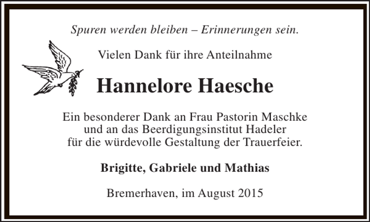 <p>Spuren werden bleiben – Erinnerungen sein.<br />Vielen Dank für ihre Anteilnahme</p><p>Hannelore Haesche<br />Ein besonderer Dank an Frau Pastorin Maschke<br />und an das Beerdigungsinstitut Hadeler<br />für die würdevolle Gestaltung der Trauerfeier.<br />Brigitte, Gabriele und Mathias<br />Bremerhaven, im August 2015</p>