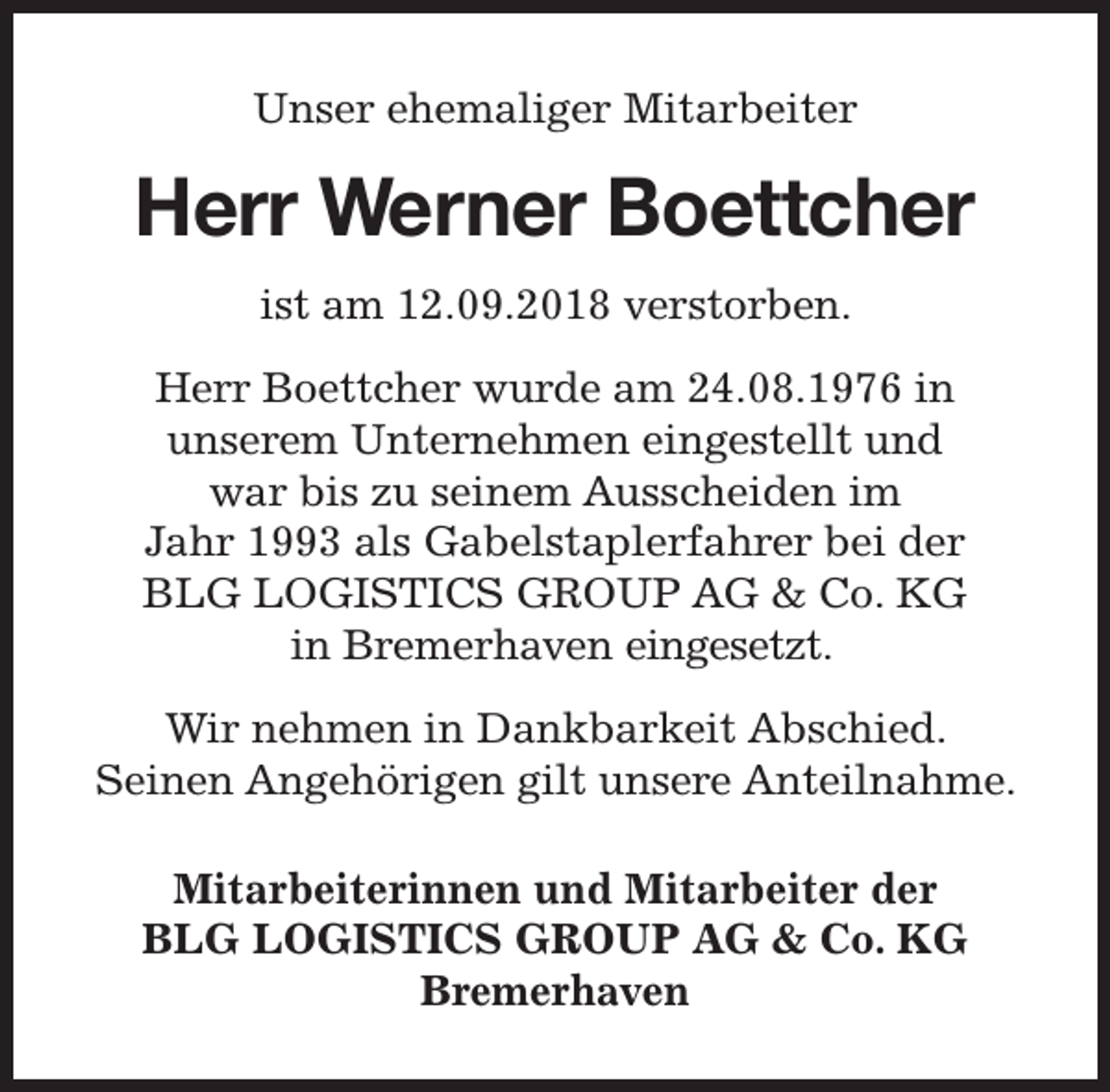 <p>Unser ehemaliger Mitarbeiter</p><p>Herr Werner Boettcher<br />ist am 12.09.2018 verstorben.<br />Herr Boettcher wurde am 24.08.1976 in<br />unserem Unternehmen eingestellt und<br />war bis zu seinem Ausscheiden im<br />Jahr 1993 als Gabelstaplerfahrer bei der<br />BLG LOGISTICS GROUP AG &amp; Co. KG<br />in Bremerhaven eingesetzt.<br />Wir nehmen in Dankbarkeit Abschied.<br />Seinen Angehörigen gilt unsere Anteilnahme.<br />Mitarbeiterinnen und Mitarbeiter der<br />BLG LOGISTICS GROUP AG &amp; Co. KG<br />Bremerhaven</p>