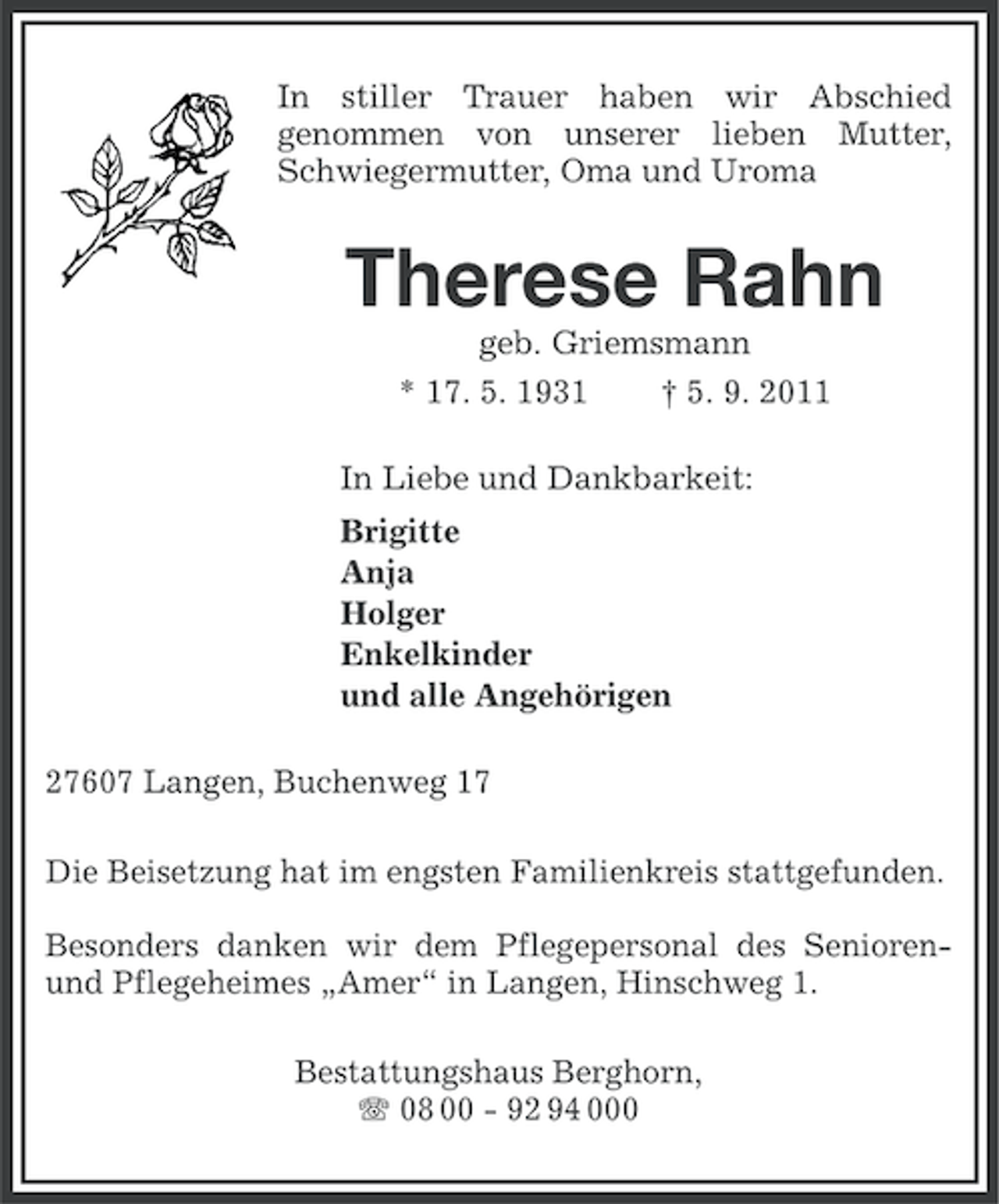 <p>In stiller Trauer haben wir Abschied<br />genommen von unserer lieben Mutter,<br />Schwiegermutter, Oma und Uroma</p><p>Therese Rahn<br />geb. Griemsmann<br />* 17. 5. 1931</p><p>† 5. 9. 2011</p><p>In Liebe und Dankbarkeit:<br />Brigitte<br />Anja<br />Holger<br />Enkelkinder<br />und alle Angehörigen<br />27607 Langen, Buchenweg 17<br />Die Beisetzung hat im engsten Familienkreis stattgefunden.<br />Besonders danken wir dem Pflegepersonal des Seniorenund Pflegeheimes „Amer“ in Langen, Hinschweg 1.<br />Bestattungshaus Berghorn,<br />08 00 - 92 94 000</p>