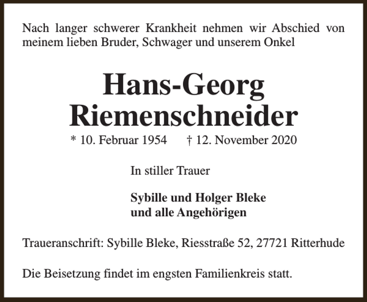 <p>Nach langer schwerer Krankheit nehmen wir Abschied von<br />meinem lieben Bruder, Schwager und unserem Onkel</p><p>Hans-Georg<br />Riemenschneider<br />* 10. Februar 1954</p><p>† 12. November 2020</p><p>In stiller Trauer<br />Sybille und Holger Bleke<br />und alle Angehörigen<br />Traueranschrift: Sybille Bleke, Riesstraße 52, 27721 Ritterhude<br />Die Beisetzung findet im engsten Familienkreis statt.</p>