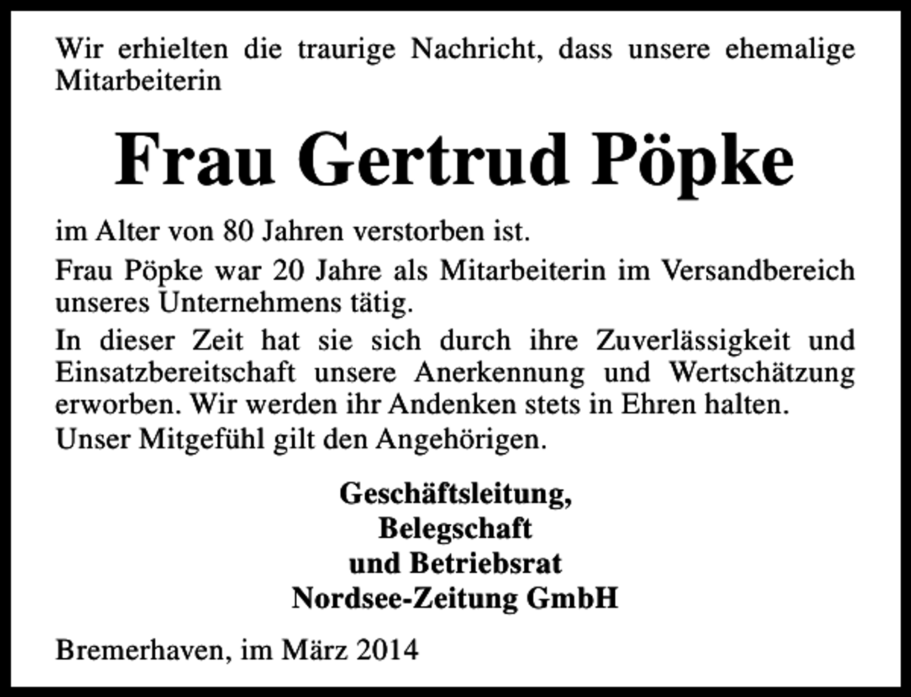 <p>Wir erhielten die traurige Nachricht, dass unsere ehemalige<br />Mitarbeiterin</p><p>Frau Gertrud Pöpke</p><p>im Alter von 80 Jahren verstorben ist.<br />Frau Pöpke war 20 Jahre als Mitarbeiterin im Versandbereich<br />unseres Unternehmens tätig.<br />In dieser Zeit hat sie sich durch ihre Zuverlässigkeit und<br />Einsatzbereitschaft unsere Anerkennung und Wertschätzung<br />erworben. Wir werden ihr Andenken stets in Ehren halten.<br />Unser Mitgefühl gilt den Angehörigen.<br />Geschäftsleitung,<br />Belegschaft<br />und Betriebsrat<br />Nordsee-Zeitung GmbH<br />Bremerhaven, im März 2014</p>