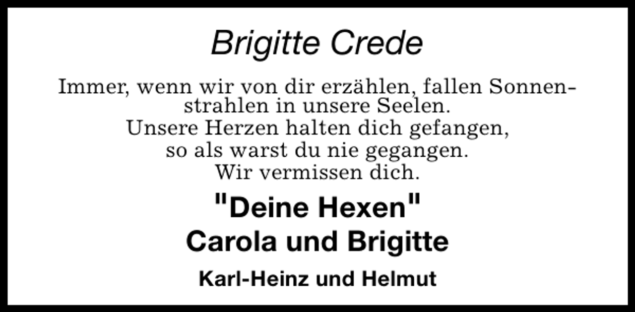 <p>Brigitte Crede<br />Immer, wenn wir von dir erzählen, fallen Sonnenstrahlen in unsere Seelen.<br />Unsere Herzen halten dich gefangen,<br />so als warst du nie gegangen.<br />Wir vermissen dich.</p>
<p>"Deine Hexen"<br />Carola und Brigitte<br />Karl-Heinz und Helmut</p>