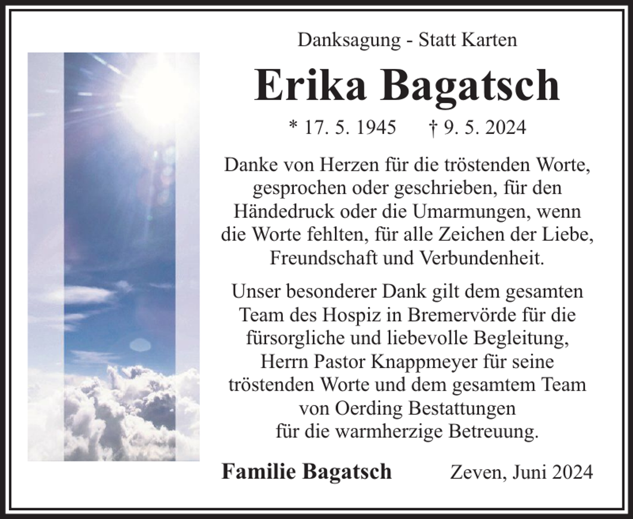 <p>Danksagung - Statt Karten</p><p>Erika Bagatsch<br />* 17. 5. 1945</p><p>† 9. 5. 2024</p><p>Danke von Herzen für die tröstenden Worte,<br />gesprochen oder geschrieben, für den<br />Händedruck oder die Umarmungen, wenn<br />die Worte fehlten, für alle Zeichen der Liebe,<br />Freundschaft und Verbundenheit.<br />Unser besonderer Dank gilt dem gesamten<br />Team des Hospiz in Bremervörde für die<br />fürsorgliche und liebevolle Begleitung,<br />Herrn Pastor Knappmeyer für seine<br />tröstenden Worte und dem gesamtem Team<br />von Oerding Bestattungen<br />für die warmherzige Betreuung.</p><p>Familie Bagatsch</p><p>Zeven, Juni 2024</p>