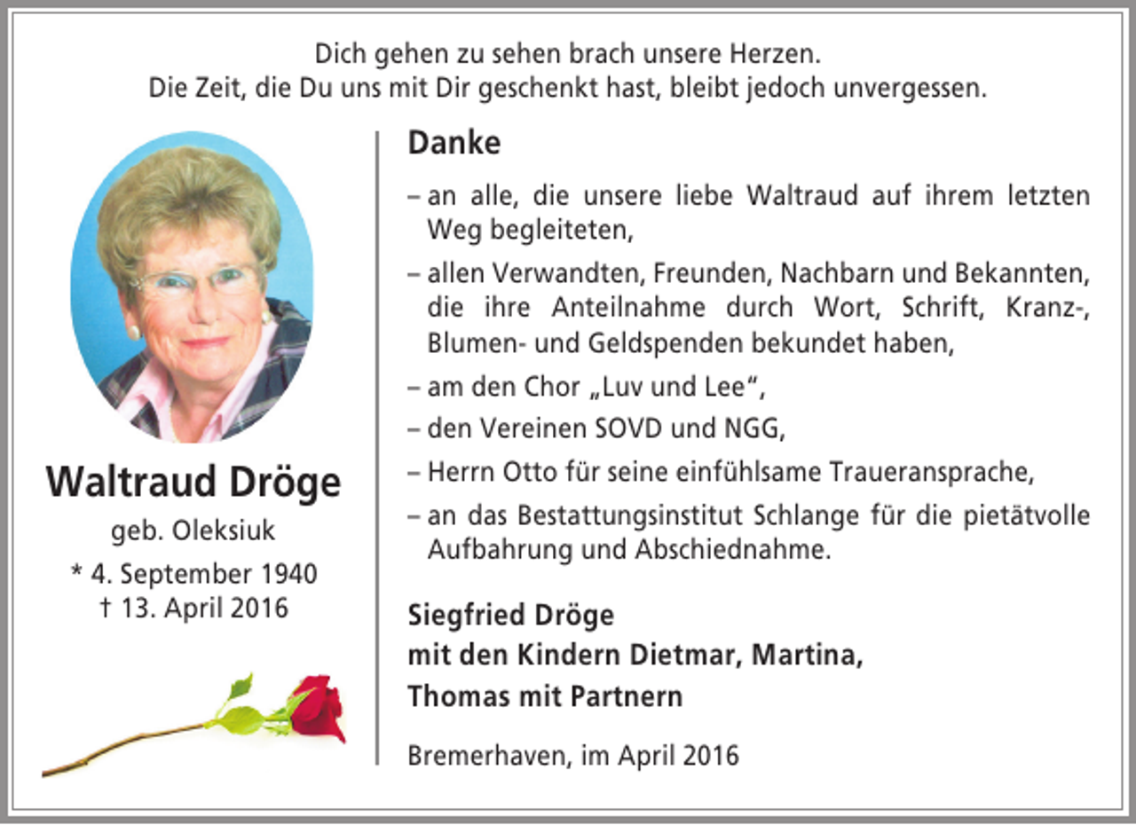 <p>Dich gehen zu sehen brach unsere Herzen.<br />Die Zeit, die Du uns mit Dir geschenkt hast, bleibt jedoch unvergessen.</p><p>Danke</p><p>Waltraud Dröge<br />geb. Oleksiuk<br />* 4. September 1940<br />† 13. April 2016</p><p>– an alle, die unsere liebe Waltraud auf ihrem letzten<br />Weg begleiteten,<br />– allen Verwandten, Freunden, Nachbarn und Bekannten,<br />die ihre Anteilnahme durch Wort, Schrift, Kranz-,<br />Blumen- und Geldspenden bekundet haben,<br />– am den Chor „Luv und Lee“,<br />– den Vereinen SOVD und NGG,<br />– Herrn Otto für seine einfühlsame Traueransprache,<br />– an das Bestattungsinstitut Schlange für die pietätvolle<br />Aufbahrung und Abschiednahme.</p><p>Siegfried Dröge<br />mit den Kindern Dietmar, Martina,<br />Thomas mit Partnern<br />Bremerhaven, im April 2016</p>