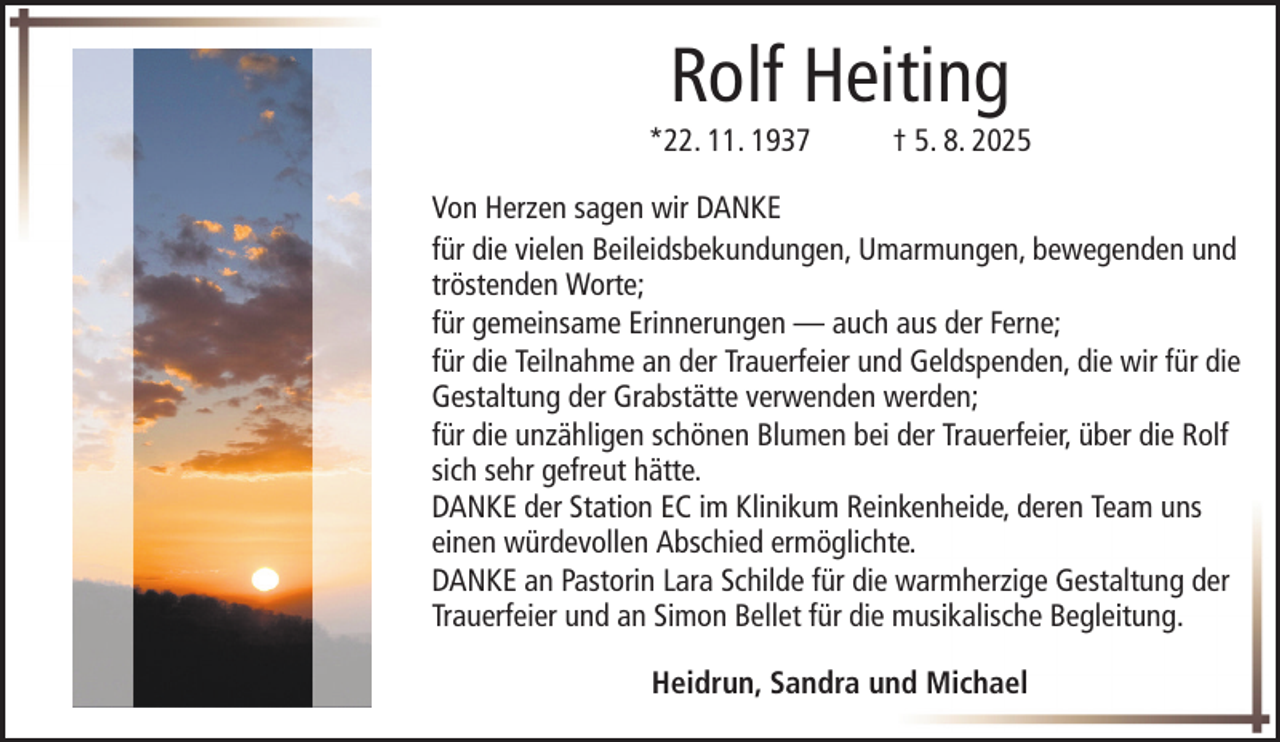 <p>Rolf Heiting<br />*22. 11. 1937</p><p>† 5. 8. 2025</p><p>Von Herzen sagen wir DANKE<br />für die vielen Beileidsbekundungen, Umarmungen, bewegenden und<br />tröstenden Worte;<br />für gemeinsame Erinnerungen — auch aus der Ferne;<br />für die Teilnahme an der Trauerfeier und Geldspenden, die wir für die<br />Gestaltung der Grabstätte verwenden werden;<br />für die unzähligen schönen Blumen bei der Trauerfeier, über die Rolf<br />sich sehr gefreut hätte.<br />DANKE der Station EC im Klinikum Reinkenheide, deren Team uns<br />einen würdevollen Abschied ermöglichte.<br />DANKE an Pastorin Lara Schilde für die warmherzige Gestaltung der<br />Trauerfeier und an Simon Bellet für die musikalische Begleitung.<br />Heidrun, Sandra und Michael</p>