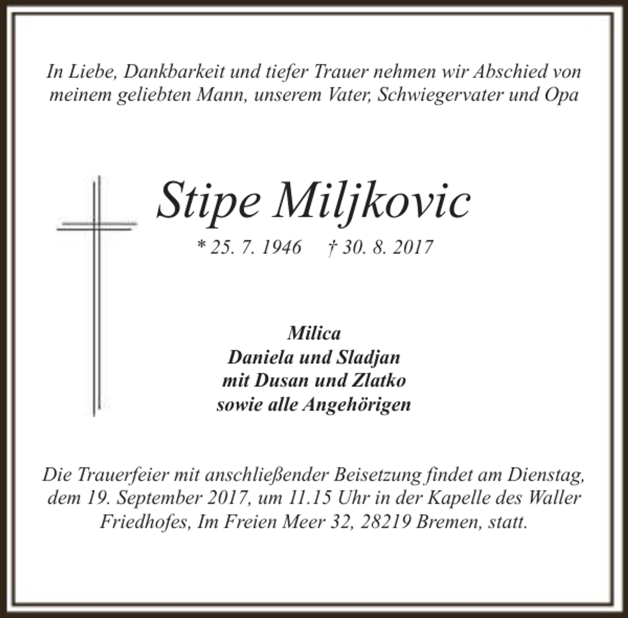 <p>In Liebe, Dankbarkeit und tiefer Trauer nehmen wir Abschied von<br />meinem geliebten Mann, unserem Vater, Schwiegervater und Opa</p><p>Stipe Miljkovic<br />* 25. 7. 1946</p><p>† 30. 8. 2017</p><p>Milica<br />Daniela und Sladjan<br />mit Dusan und Zlatko<br />sowie alle Angehörigen<br />Die Trauerfeier mit anschließender Beisetzung findet am Dienstag,<br />dem 19. September 2017, um 11.15 Uhr in der Kapelle des Waller<br />Friedhofes, Im Freien Meer 32, 28219 Bremen, statt.</p>