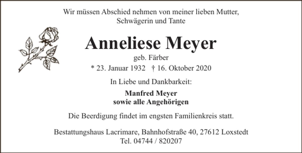 <p>Wir müssen Abschied nehmen von meiner lieben Mutter,<br />Schwägerin und Tante</p><p>Anneliese Meyer<br />geb. Färber<br />* 23. Januar 1932 † 16. Oktober 2020<br />In Liebe und Dankbarkeit:<br />Manfred Meyer<br />sowie alle Angehörigen<br />Die Beerdigung findet im engsten Familienkreis statt.<br />Bestattungshaus Lacrimare, Bahnhofstraße 40, 27612 Loxstedt<br />Tel. 04744 / 820207</p>