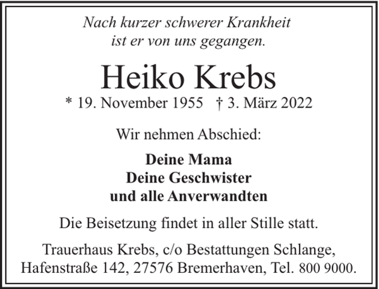 <p>Nach kurzer schwerer Krankheit<br />ist er von uns gegangen.</p><p>Heiko Krebs</p><p>* 19. November 1955 † 3. März 2022<br />Wir nehmen Abschied:<br />Deine Mama<br />Deine Geschwister<br />und alle Anverwandten<br />Die Beisetzung findet in aller Stille statt.<br />Trauerhaus Krebs, c/o Bestattungen Schlange,<br />Hafenstraße 142, 27576 Bremerhaven, Tel. 800 9000.</p>