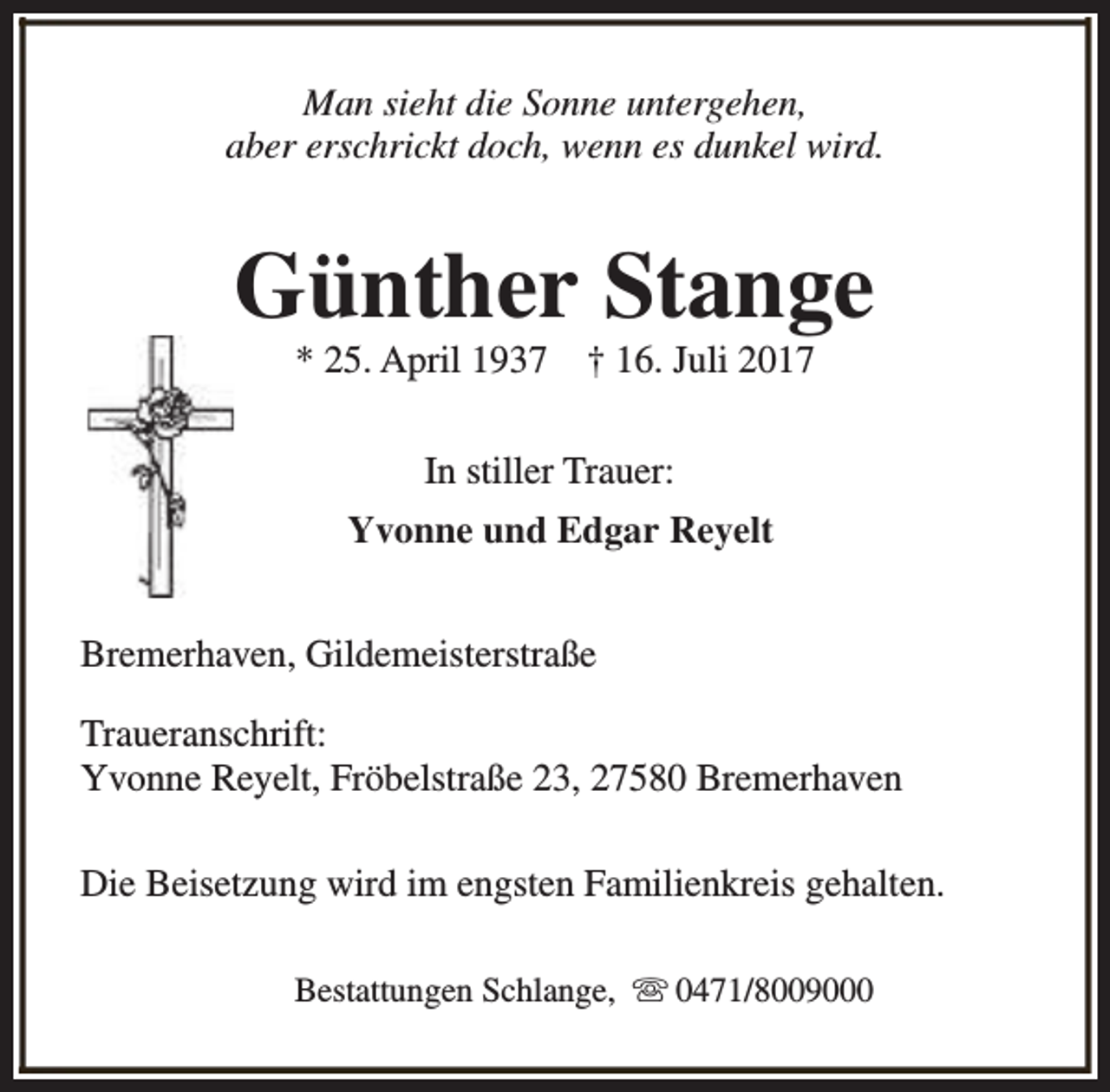 <p>Man sieht die Sonne untergehen,<br />aber erschrickt doch, wenn es dunkel wird.</p><p>Günther Stange<br />* 25. April 1937</p><p>† 16. Juli 2017</p><p>In stiller Trauer:<br />Yvonne und Edgar Reyelt<br />Bremerhaven, Gildemeisterstraße<br />Traueranschrift:<br />Yvonne Reyelt, Fröbelstraße 23, 27580 Bremerhaven<br />Die Beisetzung wird im engsten Familienkreis gehalten.<br />Bestattungen Schlange, s 0471/8009000</p>