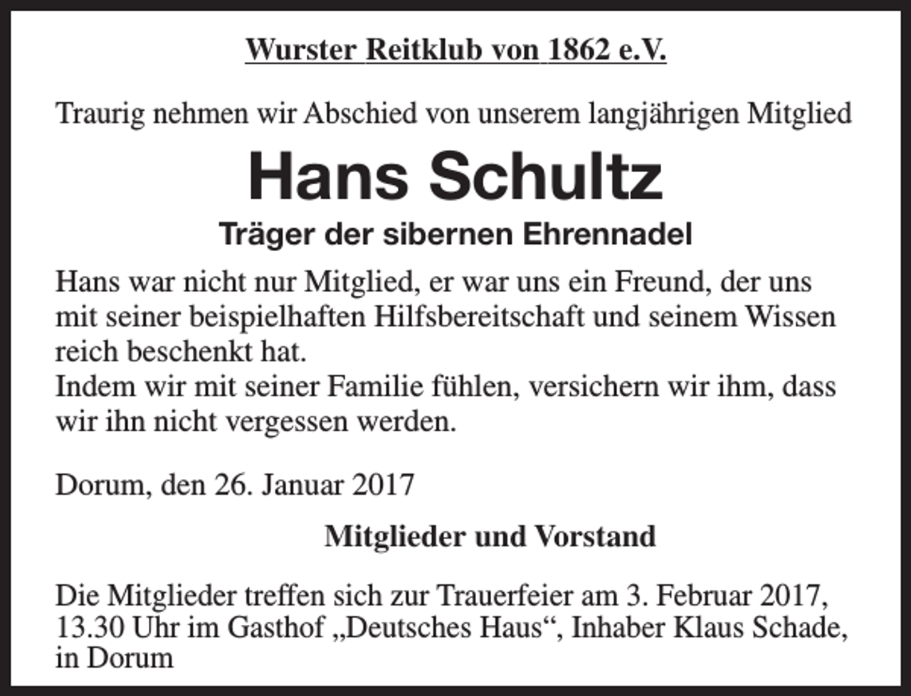 <p>Wurster Reitklub von 1862 e.V.<br />Traurig nehmen wir Abschied von unserem langjährigen Mitglied</p><p>Hans Schultz</p><p>Träger der sibernen Ehrennadel<br />Hans war nicht nur Mitglied, er war uns ein Freund, der uns<br />mit seiner beispielhaften Hilfsbereitschaft und seinem Wissen<br />reich beschenkt hat.<br />Indem wir mit seiner Familie fühlen, versichern wir ihm, dass<br />wir ihn nicht vergessen werden.<br />Dorum, den 26. Januar 2017<br />Mitglieder und Vorstand<br />Die Mitglieder treffen sich zur Trauerfeier am 3. Februar 2017,<br />13.30 Uhr im Gasthof „Deutsches Haus“, Inhaber Klaus Schade,<br />in Dorum</p>