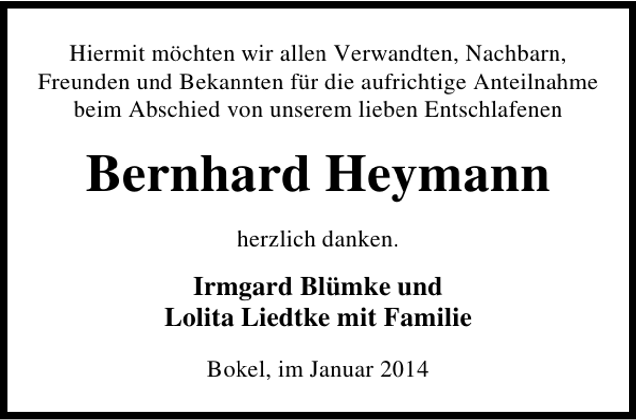 <p>Hiermit möchten wir allen Verwandten, Nachbarn,<br />Freunden und Bekannten für die aufrichtige Anteilnahme<br />beim Abschied von unserem lieben Entschlafenen</p><p>Bernhard Heymann<br />herzlich danken.</p><p>Irmgard Blümke und<br />Lolita Liedtke mit Familie<br />Bokel, im Januar 2014</p>