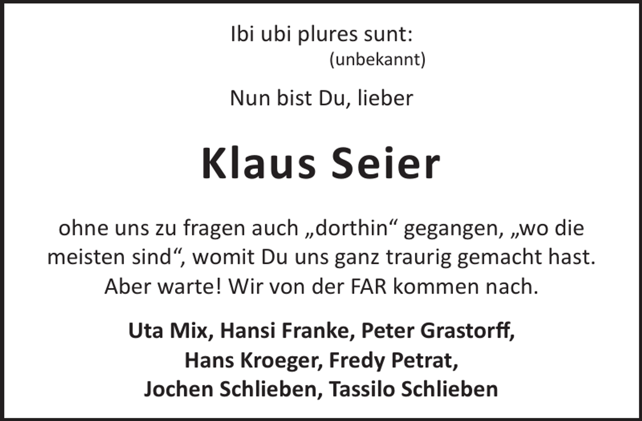 <p>Ibi ubi plures sunt:</p><p>(unbekannt)</p><p>Nun bist Du, lieber</p><p>Klaus Seier<br />ohne uns zu fragen auch „dorthin“ gegangen, „wo die<br />meisten sind“, womit Du uns ganz traurig gemacht hast.<br />Aber warte! Wir von der FAR kommen nach.<br />Uta Mix, Hansi Franke, Peter Grastorﬀ,<br />Hans Kroeger, Fredy Petrat,<br />Jochen Schlieben, Tassilo Schlieben</p>