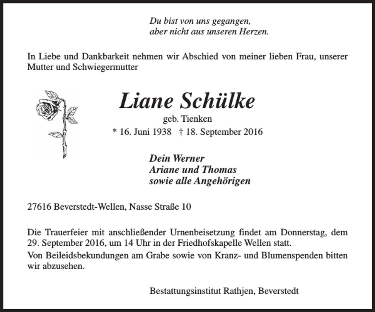<p>Du bist von uns gegangen,<br />aber nicht aus unseren Herzen.<br />In Liebe und Dankbarkeit nehmen wir Abschied von meiner lieben Frau, unserer<br />Mutter und Schwiegermutter</p><p>Liane Schülke</p><p>geb. Tienken<br />* 16. Juni 1938 † 18. September 2016</p><p>Dein Werner<br />Ariane und Thomas<br />sowie alle Angehörigen<br />27616 Beverstedt-Wellen, Nasse Straße 10<br />Die Trauerfeier mit anschließender Urnenbeisetzung findet am Donnerstag, dem<br />29. September 2016, um 14 Uhr in der Friedhofskapelle Wellen statt.<br />Von Beileidsbekundungen am Grabe sowie von Kranz- und Blumenspenden bitten<br />wir abzusehen.<br />Bestattungsinstitut Rathjen, Beverstedt</p>