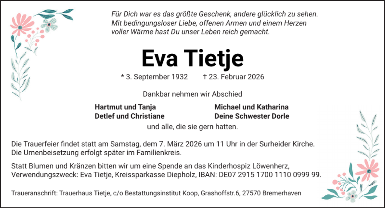<p>Für Dich war es das größte Geschenk, andere glücklich zu sehen.<br />Mit bedingungsloser Liebe, offenen Armen und einem Herzen<br />voller Wärme hast Du unser Leben reich gemacht.</p><p>Eva Tietje</p><p>* 3. September 1932</p><p>† 23. Februar 2026</p><p>Dankbar nehmen wir Abschied<br />Hartmut und Tanja<br />Michael und Katharina<br />Detlef und Christiane<br />Deine Schwester Dorle<br />und alle, die sie gern hatten.<br />Die Trauerfeier ﬁndet statt am Samstag, dem 7. März 2026 um 11 Uhr in der Surheider Kirche.<br />Die Urnenbeisetzung erfolgt später im Familienkreis.<br />Statt Blumen und Kränzen bitten wir um eine Spende an das Kinderhospiz Löwenherz,<br />9.<br />Verwendungszweck: Eva Tietje, Kreissparkasse Diepholz, IBAN: DE07 2915 1700 1119<br />Traueranschrift: Trauerhaus Tietje, c/o Bestattungsinstitut Koop, Grashoffstr.6, 27570 Bremerhaven</p>