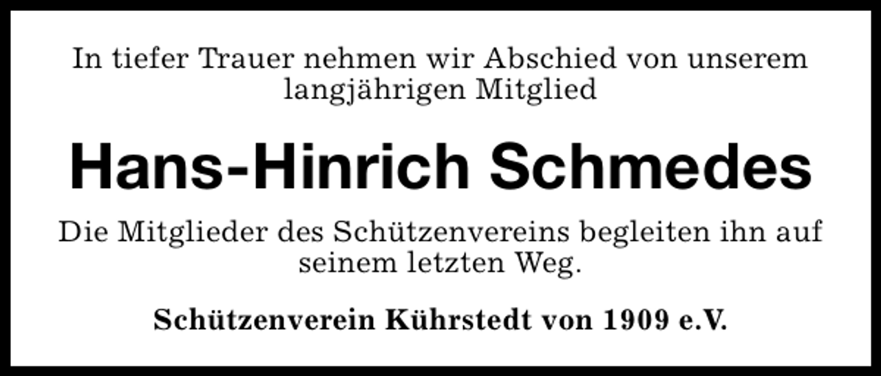 <p>In tiefer Trauer nehmen wir Abschied von unserem<br />langjährigen Mitglied</p><p>Hans-Hinrich Schmedes<br />Die Mitglieder des Schützenvereins begleiten ihn auf<br />seinem letzten Weg.<br />Schützenverein Kührstedt von 1909 e.V.</p>