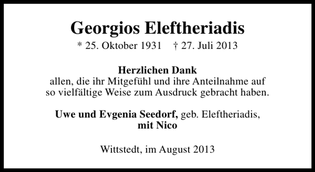 <p>Georgios Eleftheriadis<br />* 25. Oktober 1931</p><p>† 27. Juli 2013</p><p>Herzlichen Dank<br />allen, die ihr Mitgefühl und ihre Anteilnahme auf<br />so vielfältige Weise zum Ausdruck gebracht haben.<br />Uwe und Evgenia Seedorf, geb. Eleftheriadis,<br />mit Nico<br />Wittstedt, im August 2013</p>