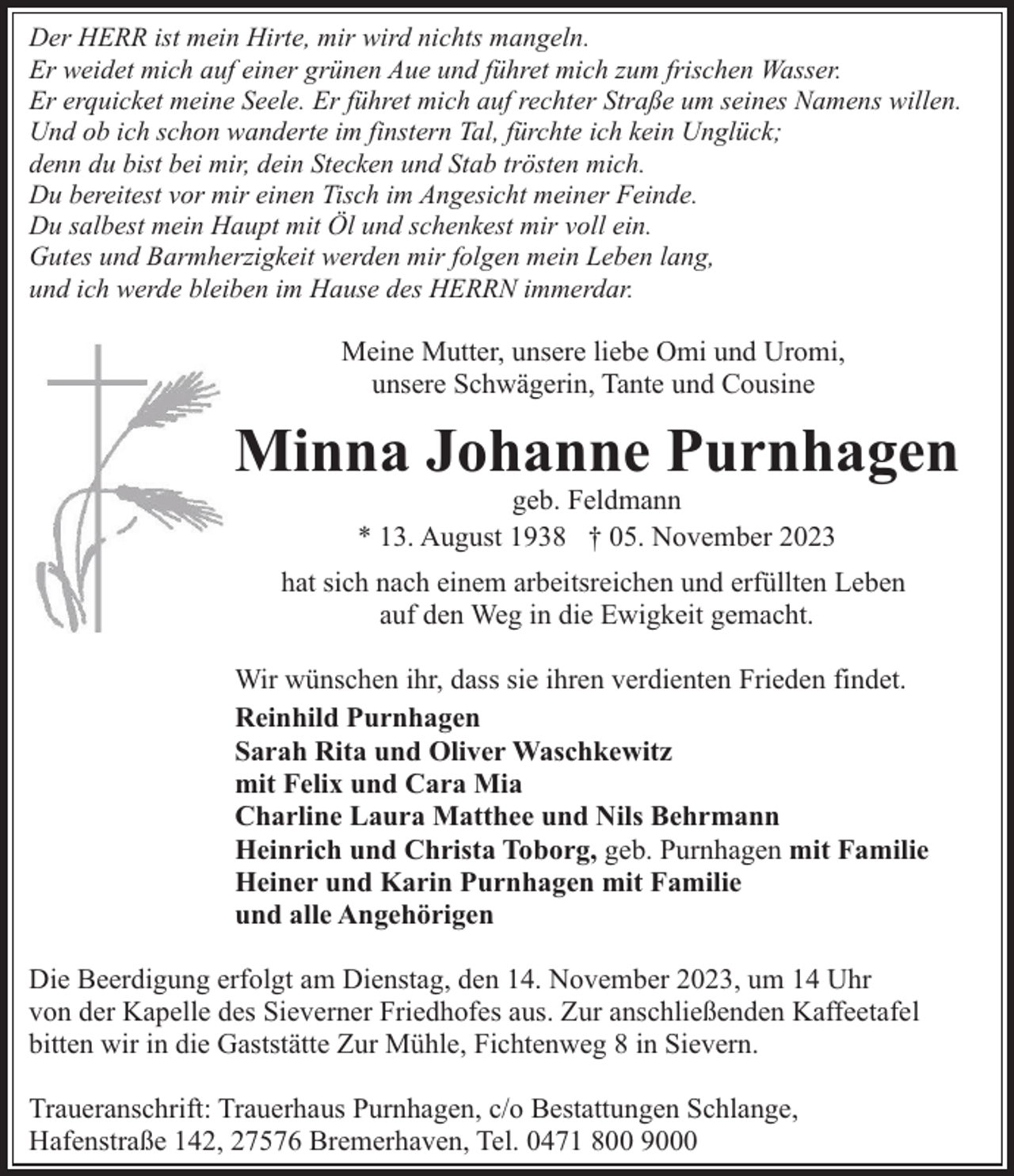 <p>Der HERR ist mein Hirte, mir wird nichts mangeln.<br />Er weidet mich auf einer grünen Aue und führet mich zum frischen Wasser.<br />Er erquicket meine Seele. Er führet mich auf rechter Straße um seines Namens willen.<br />Und ob ich schon wanderte im finstern Tal, fürchte ich kein Unglück;<br />denn du bist bei mir, dein Stecken und Stab trösten mich.<br />Du bereitest vor mir einen Tisch im Angesicht meiner Feinde.<br />Du salbest mein Haupt mit Öl und schenkest mir voll ein.<br />Gutes und Barmherzigkeit werden mir folgen mein Leben lang,<br />und ich werde bleiben im Hause des HERRN immerdar.</p><p>Meine Mutter, unsere liebe Omi und Uromi,<br />unsere Schwägerin, Tante und Cousine</p><p>Minna Johanne Purnhagen<br />geb. Feldmann<br />* 13. August 1938 † 05. November 2023</p><p>hat sich nach einem arbeitsreichen und erfüllten Leben<br />auf den Weg in die Ewigkeit gemacht.<br />Wir wünschen ihr, dass sie ihren verdienten Frieden findet.<br />Reinhild Purnhagen<br />Sarah Rita und Oliver Waschkewitz<br />mit Felix und Cara Mia<br />Charline Laura Matthee und Nils Behrmann<br />Heinrich und Christa Toborg, geb. Purnhagen mit Familie<br />Heiner und Karin Purnhagen mit Familie<br />und alle Angehörigen<br />Die Beerdigung erfolgt am Dienstag, den 14. November 2023, um 14 Uhr<br />von der Kapelle des Sieverner Friedhofes aus. Zur anschließenden Kaffeetafel<br />bitten wir in die Gaststätte Zur Mühle, Fichtenweg 8 in Sievern.<br />Traueranschrift: Trauerhaus Purnhagen, c/o Bestattungen Schlange,<br />Hafenstraße 142, 27576 Bremerhaven, Tel. 0471 800 9000</p>