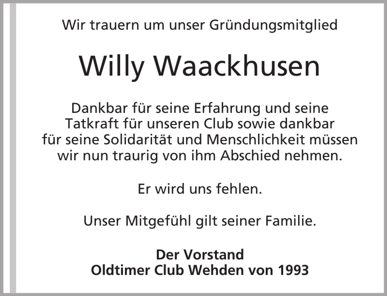 <p>Wir trauern um unser Gründungsmitglied</p><p>Willy Waackhusen<br />Dankbar für seine Erfahrung und seine<br />Tatkraft für unseren Club sowie dankbar<br />für seine Solidarität und Menschlichkeit müssen<br />wir nun traurig von ihm Abschied nehmen.<br />Er wird uns fehlen.<br />Unser Mitgefühl gilt seiner Familie.<br />Der Vorstand<br />Oldtimer Club Wehden von 1993</p>