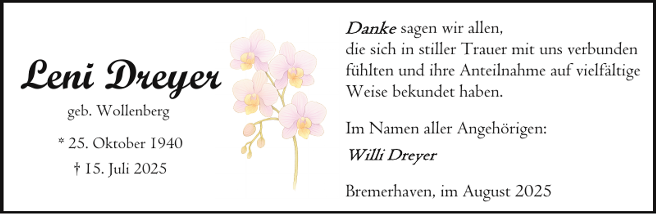 <p>Leni Dreyerr<br />geb. Wollenberg</p><p>* 25. Oktober 1940<br />† 15. Juli 2025</p><p>sagen wir allen,<br />die sich in stiller Trauer mit uns verbunden<br />fühlten und ihre Anteilnahme auf vielfältige<br />Weise bekundet haben.<br />Im Namen aller Angehörigen:<br />Bremerhaven, im August 2025</p>