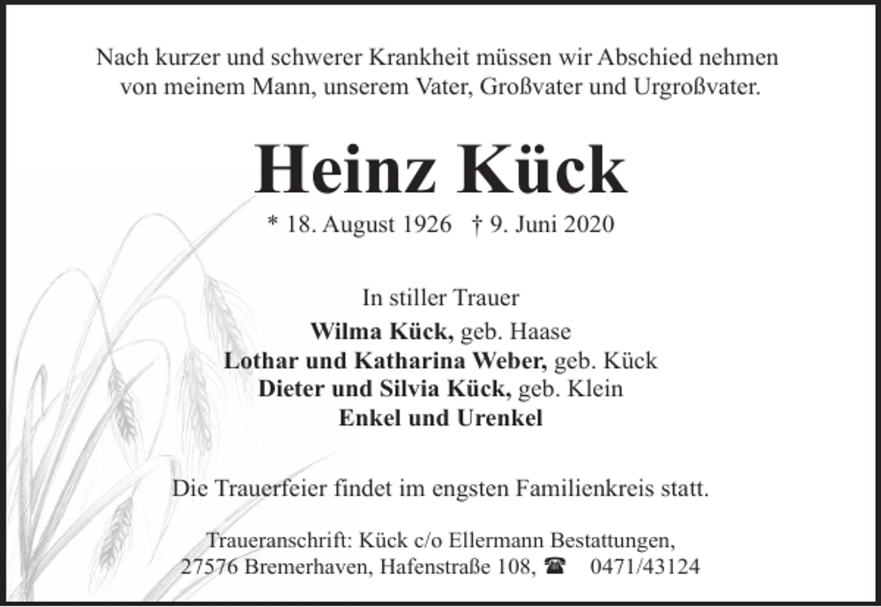 <p>Nach kurzer und schwerer Krankheit müssen wir Abschied nehmen<br />von meinem Mann, unserem Vater, Großvater und Urgroßvater.</p><p>Heinz Kück<br />* 18. August 1926 † 9. Juni 2020</p><p>In stiller Trauer<br />Wilma Kück, geb. Haase<br />Lothar und Katharina Weber, geb. Kück<br />Dieter und Silvia Kück, geb. Klein<br />Enkel und Urenkel<br />Die Trauerfeier findet im engsten Familienkreis statt.<br />Traueranschrift: Kück c/o Ellermann Bestattungen,<br />27576 Bremerhaven, Hafenstraße 108, ( 0471/43124</p>