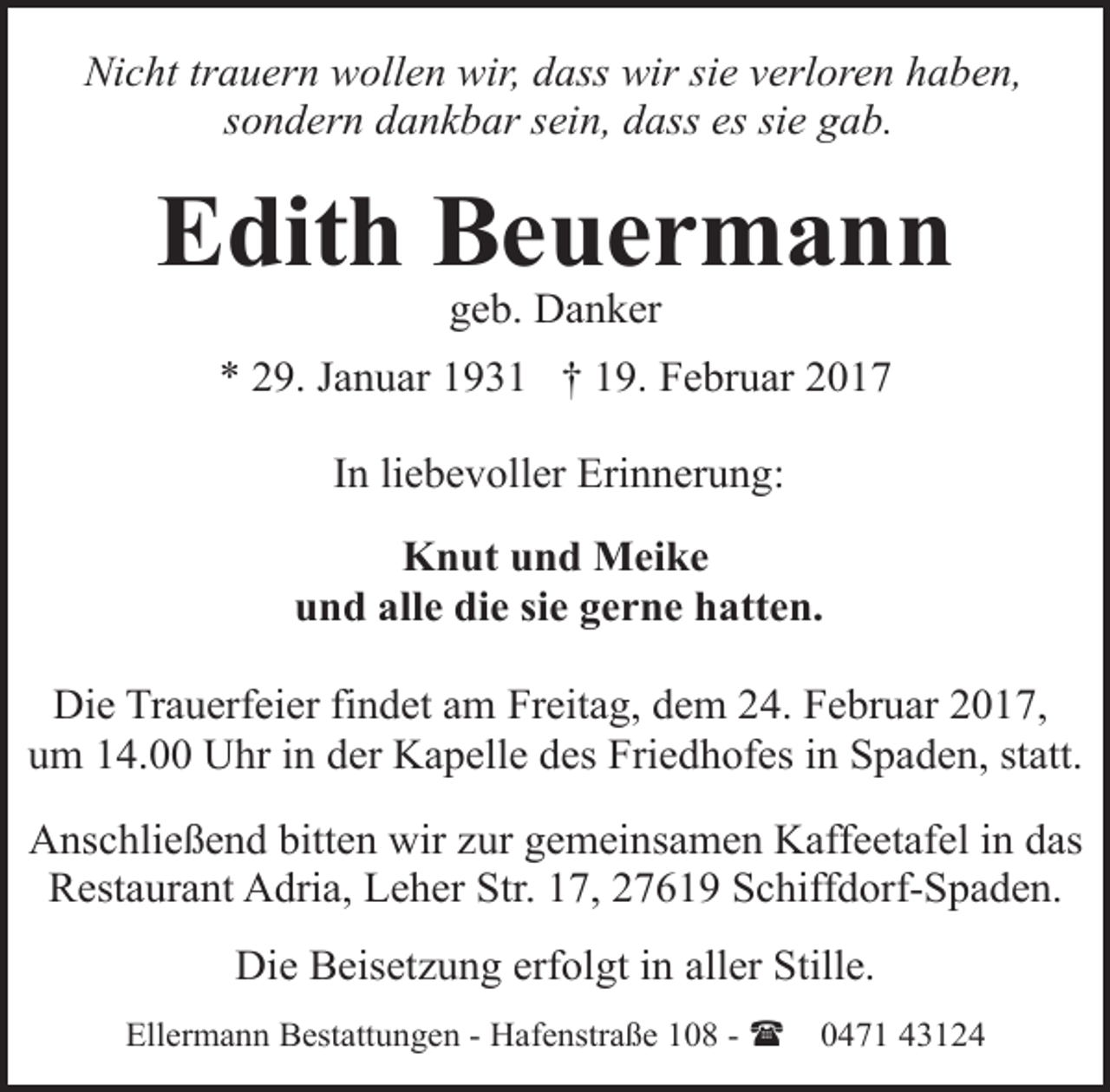 <p>Nicht trauern wollen wir, dass wir sie verloren haben,<br />sondern dankbar sein, dass es sie gab.</p><p>Edith Beuermann<br />geb. Danker</p><p>* 29. Januar 1931 † 19. Februar 2017<br />In liebevoller Erinnerung:<br />Knut und Meike<br />und alle die sie gerne hatten.<br />Die Trauerfeier findet am Freitag, dem 24. Februar 2017,<br />um 14.00 Uhr in der Kapelle des Friedhofes in Spaden, statt.<br />Anschließend bitten wir zur gemeinsamen Kaffeetafel in das<br />Restaurant Adria, Leher Str. 17, 27619 Schiffdorf-Spaden.<br />Die Beisetzung erfolgt in aller Stille.<br />Ellermann Bestattungen - Hafenstraße 108 - (</p><p>0471 43124</p>