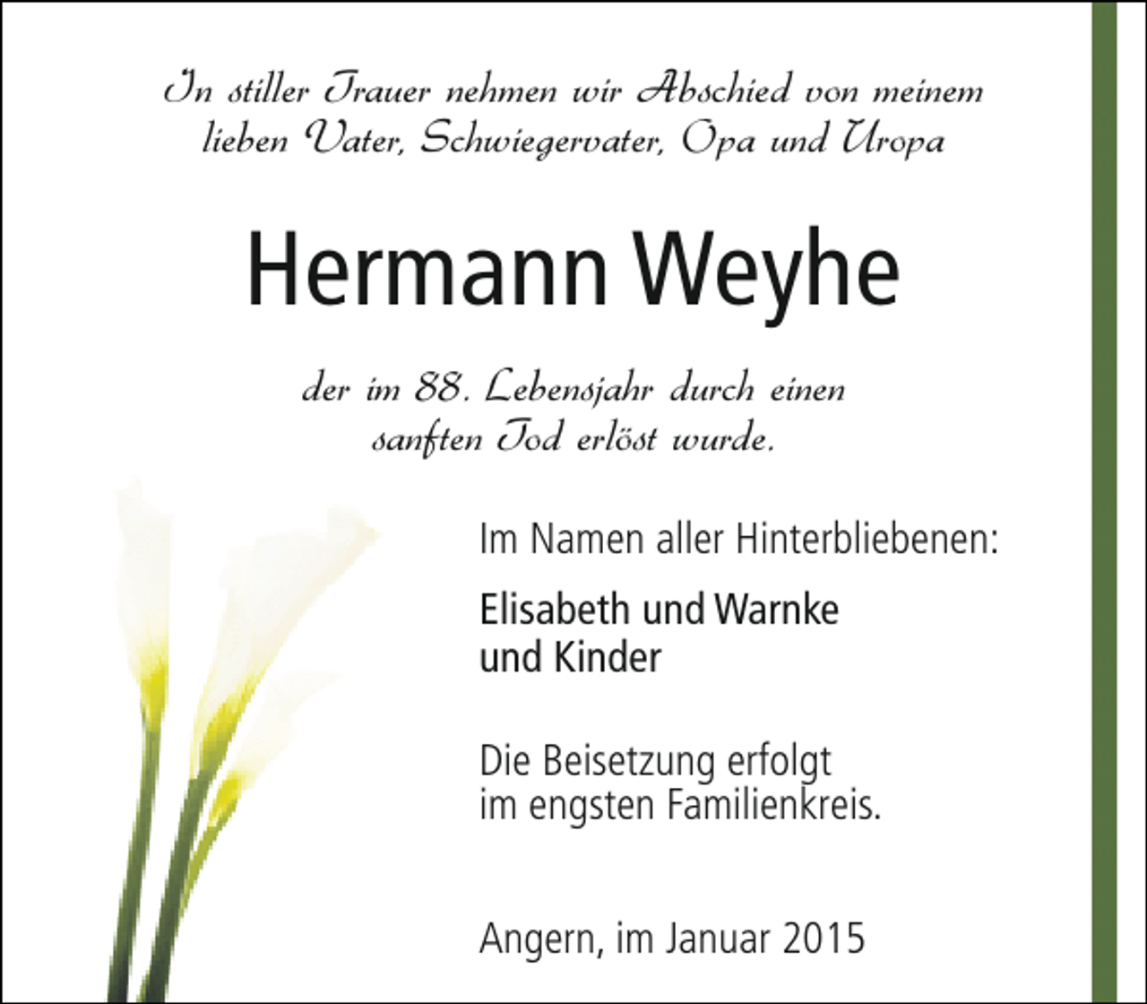 <p>In stiller Trauer nehmen wir Abschied von meinem<br />lieben Vater, Schwiegervater, Opa und Uropa</p><p>Hermann Weyhe<br />der im 88. Lebensjahr durch einen<br />sanften Tod erlöst wurde.<br />Im Namen aller Hinterbliebenen:<br />Elisabeth und Warnke<br />und Kinder<br />Die Beisetzung erfolgt<br />im engsten Familienkreis.<br />Angern, im Januar 2015</p>