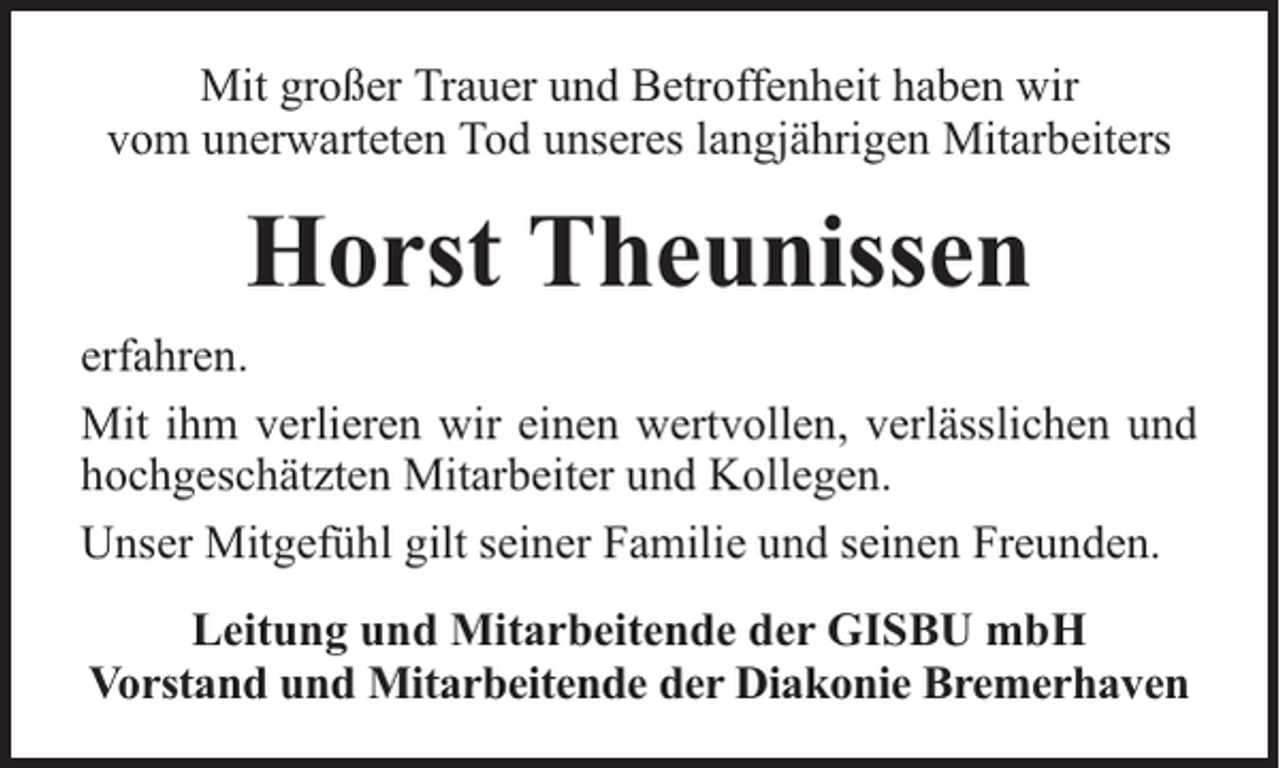 <p>Mit großer Trauer und Betroffenheit haben wir<br />vom unerwarteten Tod unseres langjährigen Mitarbeiters</p><p>Horst Theunissen<br />erfahren.<br />Mit ihm verlieren wir einen wertvollen, verlässlichen und<br />hochgeschätzten Mitarbeiter und Kollegen.<br />Unser Mitgefühl gilt seiner Familie und seinen Freunden.<br />Leitung und Mitarbeitende der GISBU mbH<br />Vorstand und Mitarbeitende der Diakonie Bremerhaven</p>