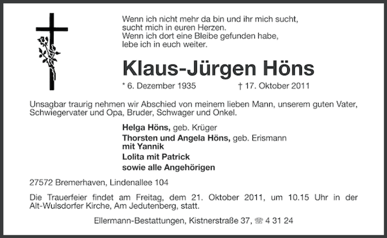 <p>Wenn ich nicht mehr da bin und ihr mich sucht,<br />sucht mich in euren Herzen.<br />Wenn ich dort eine Bleibe gefunden habe,<br />lebe ich in euch weiter.</p><p>Klaus-Jürgen Höns<br />* 6. Dezember 1935</p><p>† 17. Oktober 2011</p><p>Unsagbar traurig nehmen wir Abschied von meinem lieben Mann, unserem guten Vater,<br />Schwiegervater und Opa, Bruder, Schwager und Onkel.<br />Helga Höns, geb. Krüger<br />Thorsten und Angela Höns, geb. Erismann<br />mit Yannik<br />Lolita mit Patrick<br />sowie alle Angehörigen<br />27572 Bremerhaven, Lindenallee 104<br />Die Trauerfeier findet am Freitag, dem 21. Oktober 2011, um 10.15 Uhr in der<br />Alt-Wulsdorfer Kirche, Am Jedutenberg, statt.<br />Ellermann-Bestattungen, Kistnerstraße 37, 4 31 24</p>